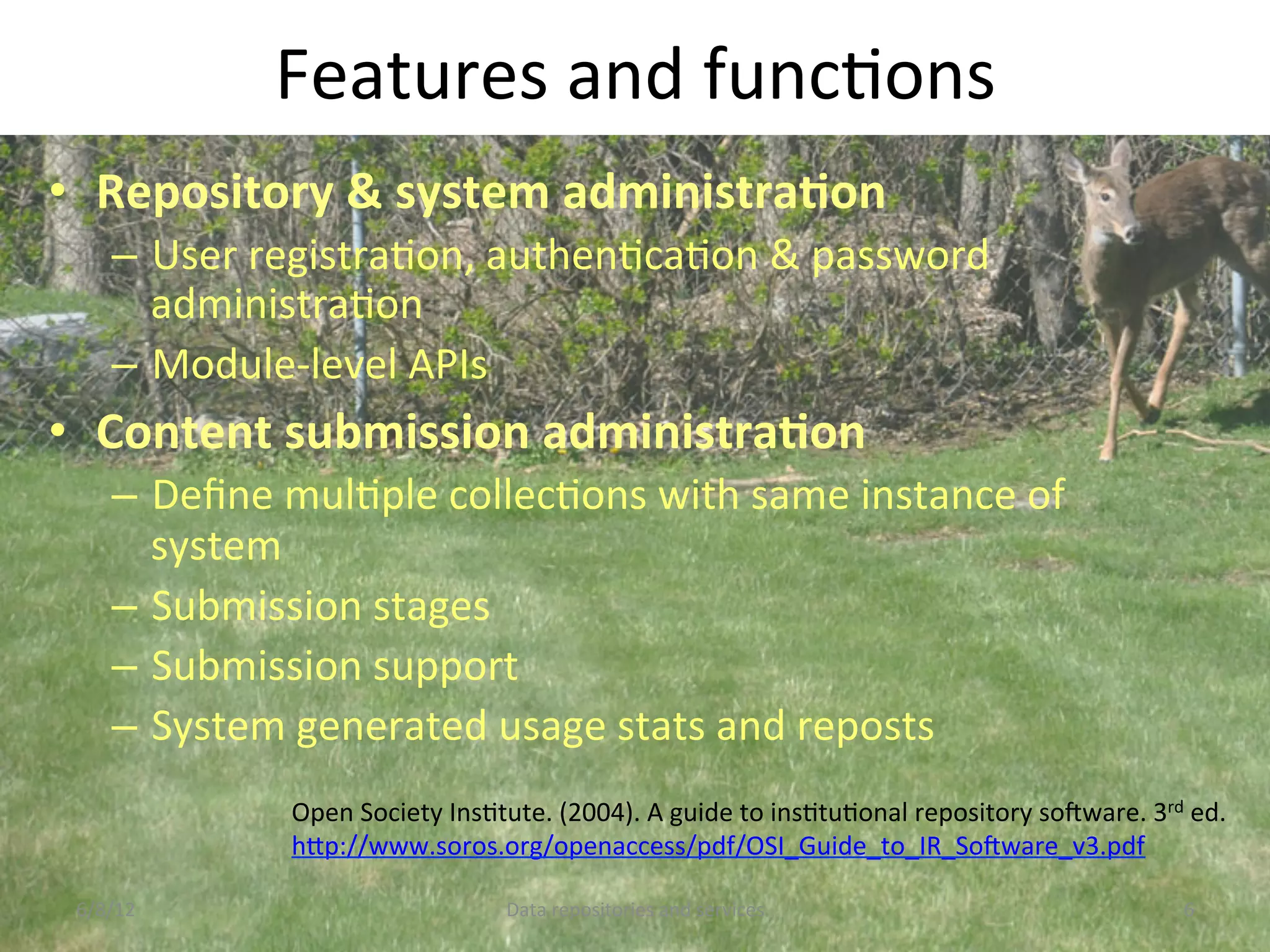 Features	
  and	
  funcCons	
  
•  Repository	
  &	
  system	
  administraDon	
  
      –  User	
  registraCon,	
  authenCcaCon	
  &	
  password	
  
         administraCon	
  
      –  Module-­‐level	
  APIs	
  
•  Content	
  submission	
  administraDon	
  
      –  Deﬁne	
  mulCple	
  collecCons	
  with	
  same	
  instance	
  of	
  
         system	
  
      –  Submission	
  stages	
  
      –  Submission	
  support	
  
      –  System	
  generated	
  usage	
  stats	
  and	
  reposts	
  
                   Open	
  Society	
  InsCtute.	
  (2004).	
  A	
  guide	
  to	
  insCtuConal	
  repository	
  soNware.	
  3rd	
  ed.	
  
                   hDp://www.soros.org/openaccess/pdf/OSI_Guide_to_IR_SoNware_v3.pdf	
  	
  	
  

 6/8/12	
                                    Data	
  repositories	
  and	
  services	
                                            6	
  
 