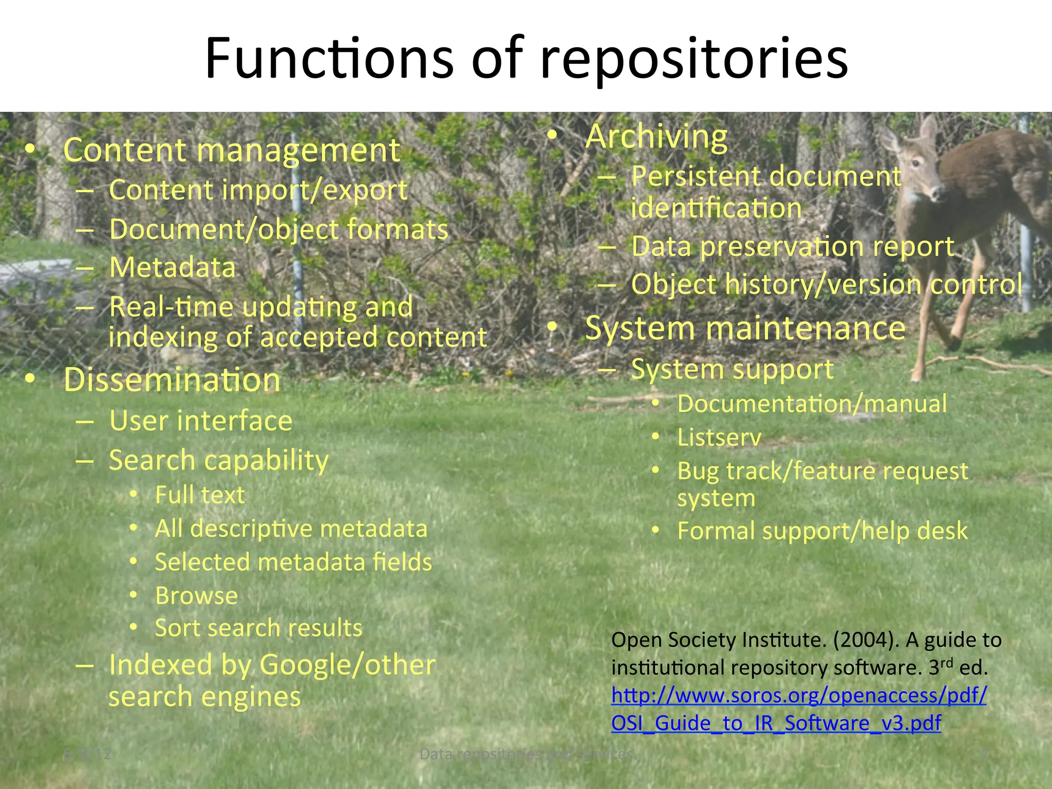 FuncCons	
  of	
  repositories	
  
•  Content	
  management	
                                                •  Archiving	
  
    –     Content	
  import/export	
                                                 –  Persistent	
  document	
  
                                                                                        idenCﬁcaCon	
  
    –     Document/object	
  formats	
  
                                                                                     –  Data	
  preservaCon	
  report	
  
    –     Metadata	
  
                                                                                     –  Object	
  history/version	
  control	
  
    –     Real-­‐Cme	
  updaCng	
  and	
  
          indexing	
  of	
  accepted	
  content	
                         •  System	
  maintenance	
  
•  DisseminaCon	
                                                                    –  System	
  support	
  
                                                                                                •  DocumentaCon/manual	
  
    –  User	
  interface	
                                                                      •  Listserv	
  
    –  Search	
  capability	
                                                                   •  Bug	
  track/feature	
  request	
  
               •    Full	
  text	
                                                                 system	
  
               •    All	
  descripCve	
  metadata	
                                             •  Formal	
  support/help	
  desk	
  
               •    Selected	
  metadata	
  ﬁelds	
  
               •    Browse	
  
               •    Sort	
  search	
  results	
                                        Open	
  Society	
  InsCtute.	
  (2004).	
  A	
  guide	
  to	
  
    –  Indexed	
  by	
  Google/other	
                                                 insCtuConal	
  repository	
  soNware.	
  3rd	
  ed.	
  
       search	
  engines	
                                                             hDp://www.soros.org/openaccess/pdf/
                                                                                       OSI_Guide_to_IR_SoNware_v3.pdf	
  	
  	
  
  6/8/12	
                                        Data	
  repositories	
  and	
  services	
                                                      7	
  
 