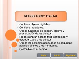 REPOSITORIO DIGITAL
• Contiene objetos digitales.
• Contiene metadatos.
• Ofrece funciones de gestión, archivo y
preservación de los objetos.
• Proporciona un acceso fácil, controlado y
estandarizado a los objetos.
• Ofrece los sistemas adecuados de seguridad
para los objetos y los metadatos.
• Sostenible en el tiempo.
SiguienteInicioAtrás
 