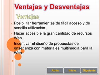 • Posibilitar herramientas de fácil acceso y de
sencilla utilización.
• Hacer accesible la gran cantidad de recursos
Web.
• Incentivar el diseño de propuestas de
enseñanza con materiales multimedia para la
Web.
SiguienteInicioAtrás
 