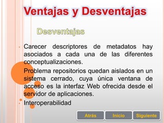 • Carecer descriptores de metadatos hay
asociados a cada una de las diferentes
conceptualizaciones.
• Problema repositorios quedan aislados en un
sistema cerrado, cuya única ventana de
acceso es la interfaz Web ofrecida desde el
servidor de aplicaciones.
• Interoperabilidad
SiguienteInicioAtrás
 