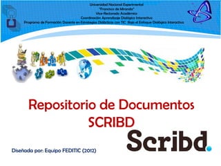 Universidad Nacional Experimental
                                                  “Francisco de Miranda”
                                                Vice-Rectorado Académico
                                      Coordinación Aprendizaje Dialógico Interactivo
     Programa de Formación Docente en Estrategias Didácticas con TIC Bajo el Enfoque Dialógico Interactivo




       Repositorio de Documentos
                 SCRIBD
Diseñada por: Equipo FEDITIC (2012)
 