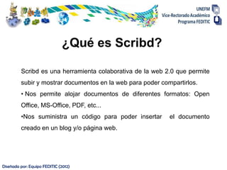 ¿Qué es Scribd?

         Scribd es una herramienta colaborativa de la web 2.0 que permite
         subir y mostrar documentos en la web para poder compartirlos.
         • Nos permite alojar documentos de diferentes formatos: Open
         Office, MS-Office, PDF, etc...
         •Nos suministra un código para poder insertar      el documento
         creado en un blog y/o página web.




Diseñada por: Equipo FEDITIC (2012)
 