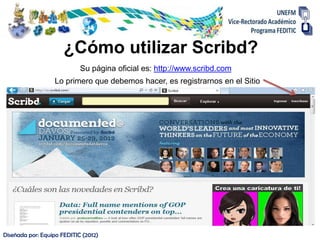¿Cómo utilizar Scribd?
                            Su página oficial es: http://www.scribd.com
                  Lo primero que debemos hacer, es registrarnos en el Sitio




Diseñada por: Equipo FEDITIC (2012)
 