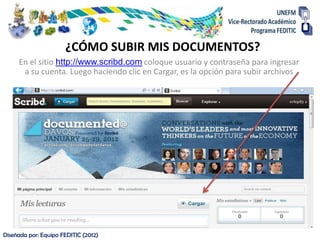 ¿CÓMO SUBIR MIS DOCUMENTOS?
     En el sitio http://www.scribd.com coloque usuario y contraseña para ingresar
      a su cuenta. Luego haciendo clic en Cargar, es la opción para subir archivos




Diseñada por: Equipo FEDITIC (2012)
 