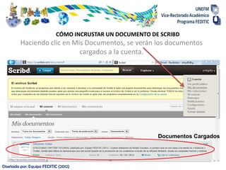 CÓMO INCRUSTAR UN DOCUMENTO DE SCRIBD
         Haciendo clic en Mis Documentos, se verán los documentos
                            cargados a la cuenta.




                                                         Documentos Cargados




Diseñada por: Equipo FEDITIC (2012)
 