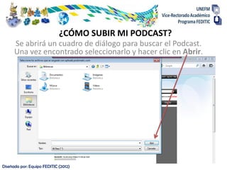 ¿CÓMO SUBIR MI PODCAST?
      Se abrirá un cuadro de diálogo para buscar el Podcast.
      Una vez encontrado seleccionarlo y hacer clic en Abrir.




Diseñada por: Equipo FEDITIC (2012)
 