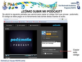 ¿CÓMO SUBIR MI PODCAST?
  Se abrirá la siguiente pantalla que servirá para copiar el código html que provee podomatic.
  El código se debe pegar en la herramienta web donde desea insertar el audio.




                                                                                       Copiar
                                                                                       este
                                                                                       código

Diseñada por: Equipo FEDITIC (2012)
 