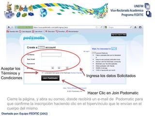 Aceptar los
Términos y
                                                  Ingresa los datos Solicitados
Condiciones


                                                   Hacer Clic en Join Podomatic
    Cierre la página, y abra su correo, donde recibirá un e-mail de Podomatic para
    que confirme la inscripción haciendo clic en el hipervínculo que le envían en el
    cuerpo del mismo
Diseñada por: Equipo FEDITIC (2012)
 
