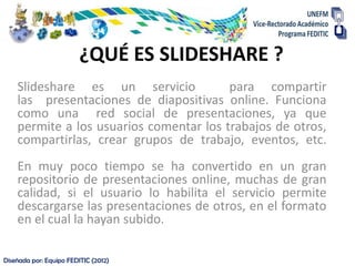 Diseñada por: Equipo FEDITIC (2012)
¿QUÉ ES SLIDESHARE ?
Slideshare es un servicio para compartir
las presentaciones de di...