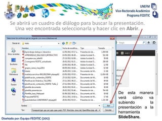 Se abrirá un cuadro de diálogo para buscar la presentación.
        Una vez encontrada seleccionarla y hacer clic en Abrir.




                                                     De esta manera
                                                     verá   cómo    va
                                                     subiendo        la
                                                     presentación a la
                                                     herramienta
Diseñada por: Equipo FEDITIC (2012)                  SlideShare.
 