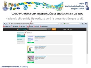 CÓMO INCRUSTAR UNA PRESENTACIÓN DE SLIDESHARE EN UN BLOG
      Haciendo clic en My Uploads, se verá la presentación que subió.




Diseñada por: Equipo FEDITIC (2012)
 