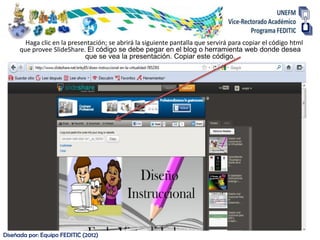 Haga clic en la presentación; se abrirá la siguiente pantalla que servirá para copiar el código html
      que provee SlideShare. El código se debe pegar en el blog o herramienta web donde desea
                             que se vea la presentación. Copiar este código.




Diseñada por: Equipo FEDITIC (2012)
 