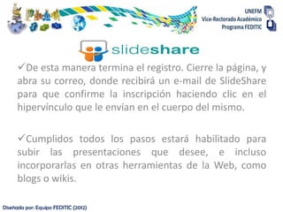 De esta manera termina el registro. Cierre la página, y
      abra su correo, donde recibirá un e-mail de SlideShare
      para que confirme la inscripción haciendo clic en el
      hipervínculo que le envían en el cuerpo del mismo.

      Cumplidos todos los pasos estará habilitado para
      subir las presentaciones que desee, e incluso
      incorporarlas en otras herramientas de la Web, como
      blogs o wikis.

Diseñada por: Equipo FEDITIC (2012)
 