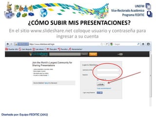 ¿CÓMO SUBIR MIS PRESENTACIONES?
     En el sitio www.slideshare.net coloque usuario y contraseña para
                            ingresar a su cuenta




Diseñada por: Equipo FEDITIC (2012)
 