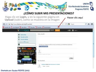 ¿CÓMO SUBIR MIS PRESENTACIONES?
    Haga clic en Login, y en la siguiente página en   Hacer clic aquí
    Upload (subir), como se muestra en la imagen




Diseñada por: Equipo FEDITIC (2012)
 