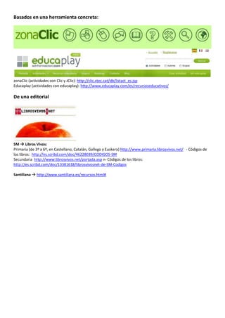 Basados en una herramienta concreta:




zonaClic (actividades con Clic y JClic): http://clic.xtec.cat/db/listact_es.jsp
Educaplay (actividades con educaplay): http://www.educaplay.com/es/recursoseducativos/

De una editorial




SM  Libros Vivos:
Primaria (de 3º a 6º, en Castellano, Catalán, Gallego y Euskera) http://www.primaria.librosvivos.net/ - Códigos de
los libros: http://es.scribd.com/doc/46228039/CODIGOS-SM
Secundaria http://www.librosvivos.net/portada.asp n- Códigos de los libros:
http://es.scribd.com/doc/13381638/librosvivosnet-de-SM-Codigos

Santillana  http://www.santillana.es/recursos.html#
 