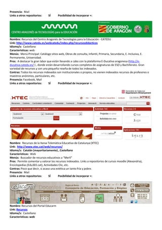 Presencia: Mail
Links a otros repositorios:    SÍ      Posibilidad de incorporar +:




Nombre: Recursos del Centro Aragonés de Tecnologías para la Educación - CATEDU
Link: http://www.catedu.es/webcatedu/index.php/recursosdidacticos
Idioma/s: Castellano
Características: web
Menús: Menú Principal: Catálogo sitios web, Obras de consulta, Infantil, Primaria, Secundaria, E. Inclusiva, E.
Permanente, Universidad.
Pros: A destacar la gran labor que están llevando a cabo con la plataforma E-Ducativa aragonesa (http://e-
ducativa.catedu.es/ ) , donde están desarrollando cursos completos de asignaturas de ESO y Bachillerato. Gran
variedad de recursos y con una pequeña reseña de todos los indexados.
Contras: Todos los recursos indexados son institucionales o propios, no vienen indexados recursos de profesores o
maestros anónimos, particulares, etc.
Presencia: Facebook, Mail
Links a otros repositorios:     SÍ     Posibilidad de incorporar +:




Nombre: Recursos de la Xarxa Telemàtica Educativa de Catalunya (XTEC)
Link: http://www.xtec.cat/web/recursos/
Idioma/s: Catalán (mayoritariamente) , Castellano
Características: Web
Menús: Buscador de recursos educativos a “Merlí”
Pros: Permite comentar y valorar los recursos indexados. Links a repositorios de cursos moodle (Alexandria),
Enciclopedias (Edu365.cat), Actividades Clic, etc.
Contras: Poco que decir, si acaso una estética un tanto fría y pobre.
Presencia: Mail
Links a otros repositorios:     SÍ      Posibilidad de incorporar +:




Nombre: Recursos del Portal Educarm
Link: Recursos
Idioma/s: Castellano
Características: web
 