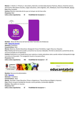 Menús: E. Infantil, E. Primaria, E. Secundaria, Atención a la diversidad, Buenas Prácticas, Natura, Fomento Lectura,
Astronomia, Marcadores Sociales, Juegos educativos, Libros digitales, JClic, WebQuest, Aula Virtual Moodle, Agrega.
Pros: Muy completo
Contras: Muchos materiales de los que se incluyen son de hace años
Presencia: Mail
Links a otros repositorios:       SÍ     Posibilidad de incorporar +:




Nombre: Banco de Recursos de Averroes (Red Telemática de Andalucia)
Link: Banco de recursos
Idioma/s: Castellano
Características: Web
Menús: Materias, Niveles Educativos, Navegación Visual, Portafolios, Sugerir Recurso, Etiquetas
Pros: Multitud de formas de acceder y encontrar los recursos indexados. Permite la valoración y comentrios de los
recursos incluidos en el repositorio.
Contras: Realmente no se puede buscar por materias o niveles educativos salvo cuando realizas la búsqueda de algo
concreto en el buscador. Y la navegación visual es muy poco eficaz.
Presencia: Mail
Links a otros repositorios:      NO    Posibilidad de incorporar +: SÍ




Nombre: Recursos de eduCantabria
Link: Recursos
Idioma/s: Castellano
Características: Web
Menús: Buscador: Etapa Educativa / Áreas o Asignaturas / Tipo de Recurso (Digital o Impreso)
Pros: Ofrece una gran variedad de vínculos a otros portales y contenidos digitales
Contras: Muy pobre en recursos
Presencia: Mail
Links a otros repositorios:    SÍ      Posibilidad de incorporar +:
 