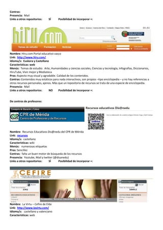 Contras:
Presencia: Mail
Links a otros repositorios:    SÍ      Posibilidad de incorporar +:




Nombre: Hiru.com Portal educativo vasco
Link: http://www.hiru.com/
Idioma/s: Euskera y Castellano
Características: web
Menús: Temas de estudio: Arte, Humanidades y ciencias sociales, Ciencias y tecnología, Infografías, Diccionarios,
HiruTube, Vivir mejor y Mediateca
Pros: Aspecto muy visual y agradable. Calidad de los contenidos.
Contras: Contenidos muy estáticos para nada interactivos, son propios –tipo enciclopedia – y no hay referencias a
otros recursos personales, ajenos. Más que un repositorio de recursos se trata de una especie de enciclopedia.
Presencia: Mail
Links a otros repositorios:    NO      Posibilidad de incorporar +:


De centros de profesores:




Nombre: Recursos Educativos Dis@nedu del CPR de Mérida
Link: recursos
Idioma/s: castellano
Características: wiki
Menús: numerosas etiquetas
Pros: Sencillez
Contras: falta un buen motor de búsqueda de los recursos
Presencia: Youtube, Mail y twitter (@disanedu)
Links a otros repositorios:    SÍ     Posibilidad de incorporar +:




Nombre: La Virtu – Cefire de Elda
Link: http://www.lavirtu.com/
Idioma/s: castellano y valenciano
Características: web
 