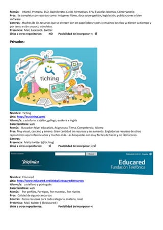 Menús: Infantil, Primaria, ESO, Bachillerato. Ciclos Formativos. FPA, Escuelas Idiomas, Conservatorio
Pros: Se completa con recursos como: imágenes libres, docs sobre gestión, legislación, publicaciones o bien
software.
Contras: Muchos de los recursos que se ofrecen son en papel (docs y pdfs) y muchos de ellos ya tienen su tiempo y
por tanto están un poco obsoletos.
Presencia: Mail, Facebook, twitter
Links a otros repositorios:    NO      Posibilidad de incorporar +: SÍ

Privados:




Nombre: Tiching
Link: http://es.tiching.com/
Idioma/s: castellano, catalán, gallego, euskera e inglés
Características: web
Menús: Buscador: Nivel educativo, Asignatura, Tema, Competencia, Idioma
Pros: Muy visual, cercano y ameno. Gran cantidad de recursos y en aumento. Engloba los recursos de otros
repositorios aquí referenciados y muchos más. Las búsquedas son muy fáciles de hacer y de fácil acceso.
Contras:
Presencia: Mail y twitter (@tiching)
Links a otros repositorios:     SÍ      Posibilidad de incorporar +: SÍ




Nombre: Educared
Link: http://www.educared.org/global/educared/recursos
Idioma/s: castellano y portugués
Características: web
Menús: Por perfiles, Por tipos, Por materias, Por niveles
Pros: Calidad de algunos recursos
Contras: Pocos recursos para cada categoría, materia, nivel
Presencia: Mail, twitter ( @educared )
Links a otros repositorios:            Posibilidad de incorporar +:
 