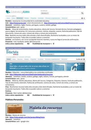 Nombre: ineverycrea: la comunidad de la creatividad educativa
Link: http://ineverycrea.net/ o bien directamente en: http://ineverycrea.net/comunidad/ineverycrea/recursos
Idioma/s: castellano, inglés, francés, portugués, euskera, catalán, gallego.
Características: web - gnoss
Menús: Áreas de conocimiento, niveles educativos, idioma del recurso, formato técnico, formato pedagógico,
pizarra digital, herramientas 2.0, concursos y premios, noticias, etiquetas, autores, fecha de publicación, tipo de
documento, número de votos, número de visitas y número de comentarios
Pros: Bastante recursos todos ellos actuales y bien diversificados, fácilmente localizables y con un motor de
búsqueda muy bueno. Todos ellos se pueden valorar y comentar.
Contras: una tontería, aún no he conseguido hacerme miembro, nunca me llega el correo de confirmación.
Presencia: mail, Facebook, twitter (@ineverycrea)
Links a otros repositorios:      NO      Posibilidad de incorporar +: SÍ




Nombre: Didactalia – comunidad pública con contenidos certificados
Link: http://didactalia.net/comunidad/materialeducativo/recursos
Idioma/s: castellano, catalán, euskera, gallego, inglés, italiano, francés, portugués y alemán
Características: web - gnoss
Menús: Materias, Niveles educativos, Idioma del recurso, Categorías, Etiquetas, Autores, Fecha de publicación,
Tipo de documento, Extensión, Política de certificación, número de votos, número de visitas, y número de
comentarios.
Pros: Muchísimos recursos todos ellos actuales y bien diversificados, fácilmente localizables y con un motor de
búsqueda muy bueno. Todos ellos se pueden valorar y comentar.
Contras:
Presencia: Mail, twitter (@didactalia)
Links a otros repositorios:    NO      Posibilidad de incorporar +: SÍ

Públicos-Personales:




Nombre: Maleta de recursos
Link: https://sites.google.com/site/perigrulliblog/inicio
Idioma/s: castellano
Características: web – google sites
 