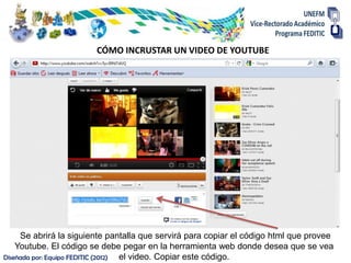 CÓMO INCRUSTAR UN VIDEO DE YOUTUBE




     Se abrirá la siguiente pantalla que servirá para copiar el código html que provee
    Youtube. El código se debe pegar en la herramienta web donde desea que se vea
Diseñada por: Equipo FEDITIC (2012) el video. Copiar este código.
 