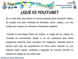 ¿QUÉ ES YOUTUBE?
       Es un sitio web, que ofrece un servicio gratuito para compartir videos.
       Se acepta una gran variedad de formatos, como .mpeg y .avi, los
       cuales son usados por cámaras y filmadoras digitales.


        Usando la tecnología Flash de Adobe, la carga de los videos en
       Youtube es sumamente rápida y no es necesario abrir otros
       programas externos para visualizar las imágenes. Además está la
       opción para que los propietarios de otros sitios incluyan en sus
       páginas estos videos, cortando y pegando de manera sencilla un
       pedazo de código en sus sitios web.
Diseñada por: Equipo FEDITIC (2012)
 