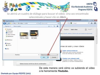 Se abrirá un cuadro de diálogo para buscar el video. Una vez encontrado
                          selecciónalo y hacer clic en Abrir.




                                      De esta manera verá cómo va subiendo el video
                                      a la herramienta Youtube.
Diseñada por: Equipo FEDITIC (2012)
 