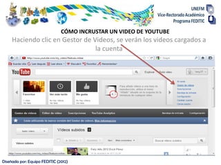 CÓMO INCRUSTAR UN VIDEO DE YOUTUBE
     Haciendo clic en Gestor de Videos, se verán los videos cargados a
                                 la cuenta




Diseñada por: Equipo FEDITIC (2012)
 
