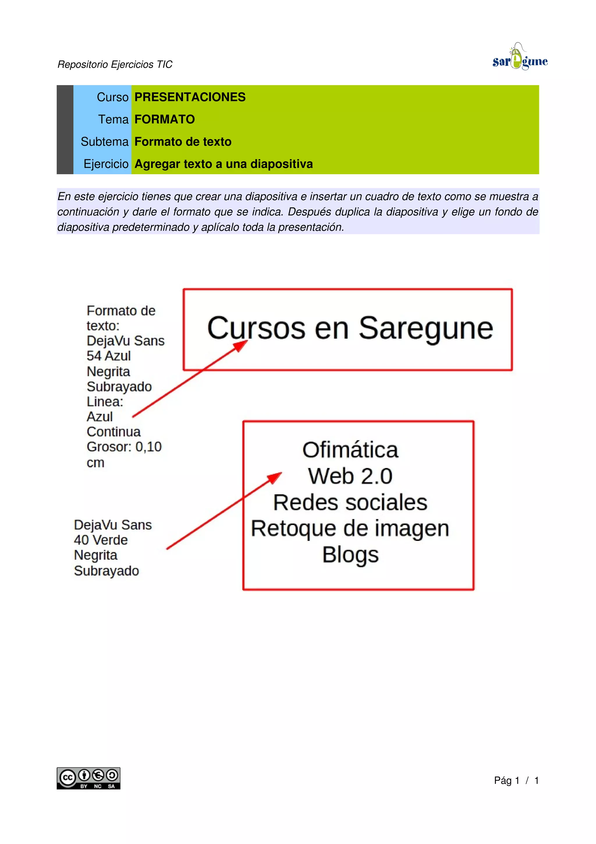Repositorio Ejercicios TIC
Curso PRESENTACIONES
Tema FORMATO
Subtema Formato de texto
Ejercicio Agregar texto a una diapositiva
En este ejercicio tienes que crear una diapositiva e insertar un cuadro de texto como se muestra a
continuación y darle el formato que se indica. Después duplica la diapositiva y elige un fondo de
diapositiva predeterminado y aplícalo toda la presentación.
Pág 1 / 1
 