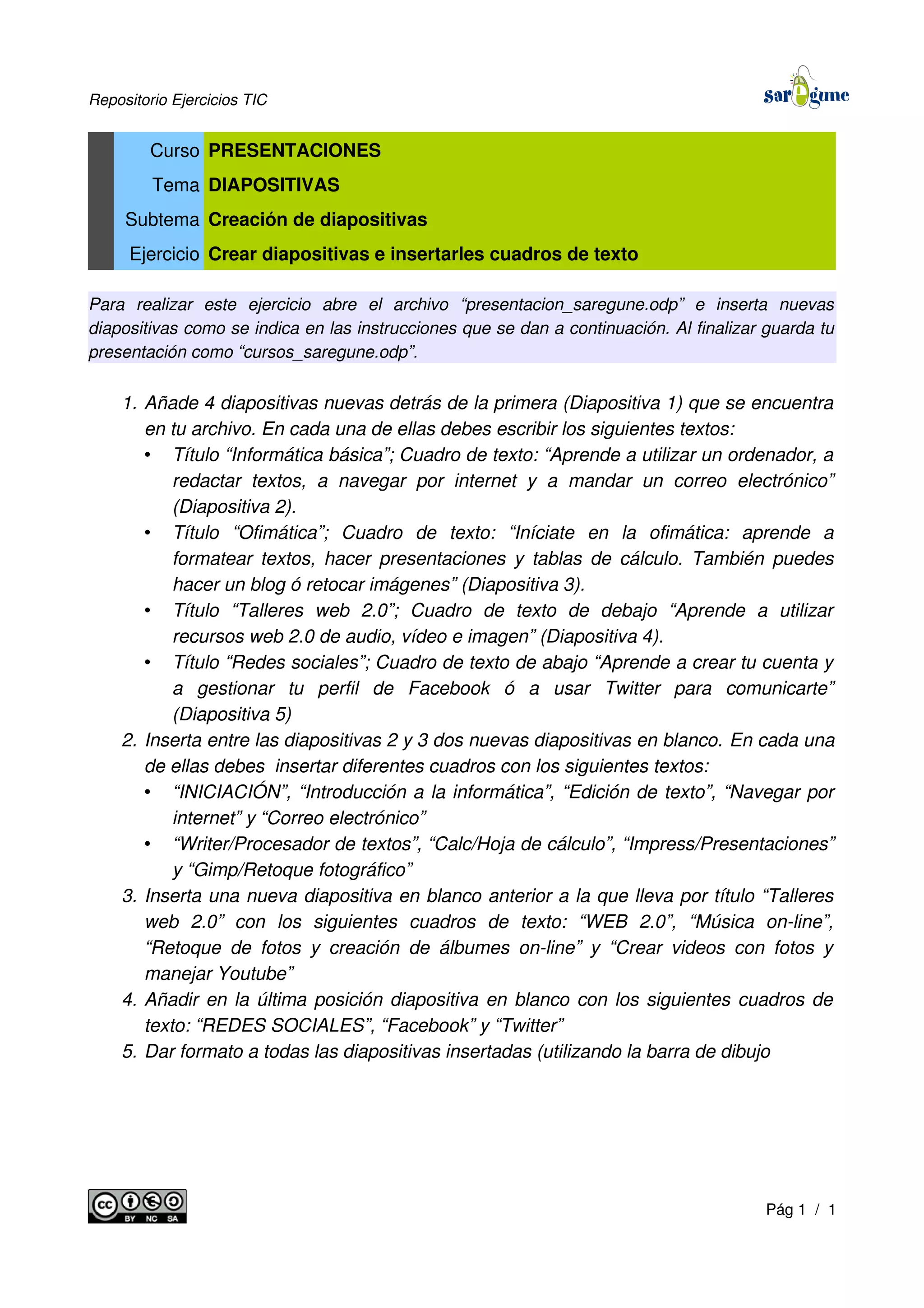 Repositorio Ejercicios TIC
Curso PRESENTACIONES
Tema DIAPOSITIVAS
Subtema Creación de diapositivas
Ejercicio Crear diapositivas e insertarles cuadros de texto
Para realizar este ejercicio abre el archivo “presentacion_saregune.odp” e inserta nuevas
diapositivas como se indica en las instrucciones que se dan a continuación. Al finalizar guarda tu
presentación como “cursos_saregune.odp”.
1. Añade 4 diapositivas nuevas detrás de la primera (Diapositiva 1) que se encuentra
en tu archivo. En cada una de ellas debes escribir los siguientes textos:
• Título “Informática básica”; Cuadro de texto: “Aprende a utilizar un ordenador, a
redactar textos, a navegar por internet y a mandar un correo electrónico”
(Diapositiva 2).
• Título “Ofimática”; Cuadro de texto: “Iníciate en la ofimática: aprende a
formatear textos, hacer presentaciones y tablas de cálculo. También puedes
hacer un blog ó retocar imágenes” (Diapositiva 3).
• Título “Talleres web 2.0”; Cuadro de texto de debajo “Aprende a utilizar
recursos web 2.0 de audio, vídeo e imagen” (Diapositiva 4).
• Título “Redes sociales”; Cuadro de texto de abajo “Aprende a crear tu cuenta y
a gestionar tu perfil de Facebook ó a usar Twitter para comunicarte”
(Diapositiva 5)
2. Inserta entre las diapositivas 2 y 3 dos nuevas diapositivas en blanco. En cada una
de ellas debes insertar diferentes cuadros con los siguientes textos:
• “INICIACIÓN”, “Introducción a la informática”, “Edición de texto”, “Navegar por
internet” y “Correo electrónico”
• “Writer/Procesador de textos”, “Calc/Hoja de cálculo”, “Impress/Presentaciones”
y “Gimp/Retoque fotográfico”
3. Inserta una nueva diapositiva en blanco anterior a la que lleva por título “Talleres
web 2.0” con los siguientes cuadros de texto: “WEB 2.0”, “Música on-line”,
“Retoque de fotos y creación de álbumes on-line” y “Crear videos con fotos y
manejar Youtube”
4. Añadir en la última posición diapositiva en blanco con los siguientes cuadros de
texto: “REDES SOCIALES”, “Facebook” y “Twitter”
5. Dar formato a todas las diapositivas insertadas (utilizando la barra de dibujo
Pág 1 / 1
 