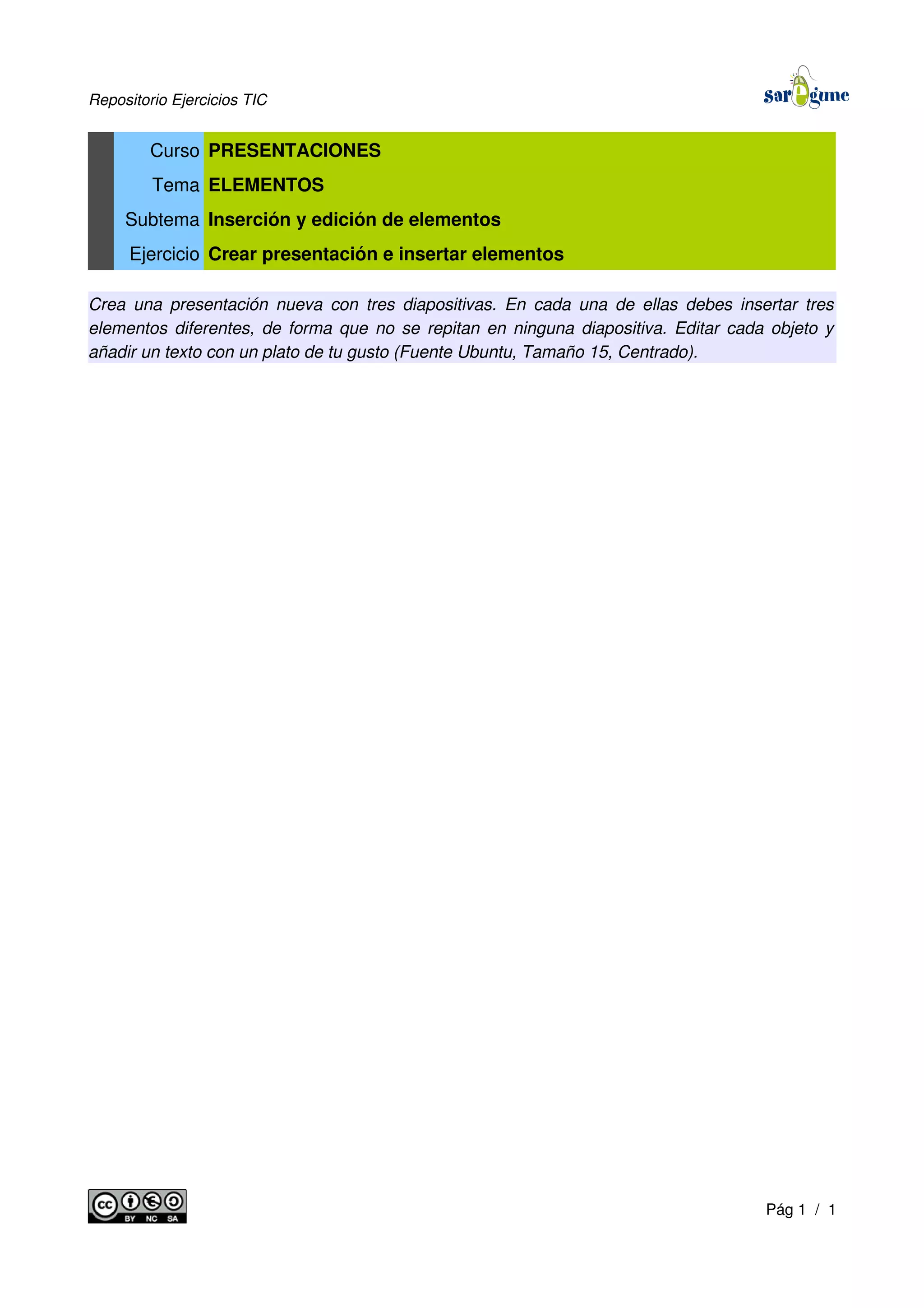 Repositorio Ejercicios TIC
Curso PRESENTACIONES
Tema ELEMENTOS
Subtema Inserción y edición de elementos
Ejercicio Crear presentación e insertar elementos
Crea una presentación nueva con tres diapositivas. En cada una de ellas debes insertar tres
elementos diferentes, de forma que no se repitan en ninguna diapositiva. Editar cada objeto y
añadir un texto con un plato de tu gusto (Fuente Ubuntu, Tamaño 15, Centrado).
Pág 1 / 1
 