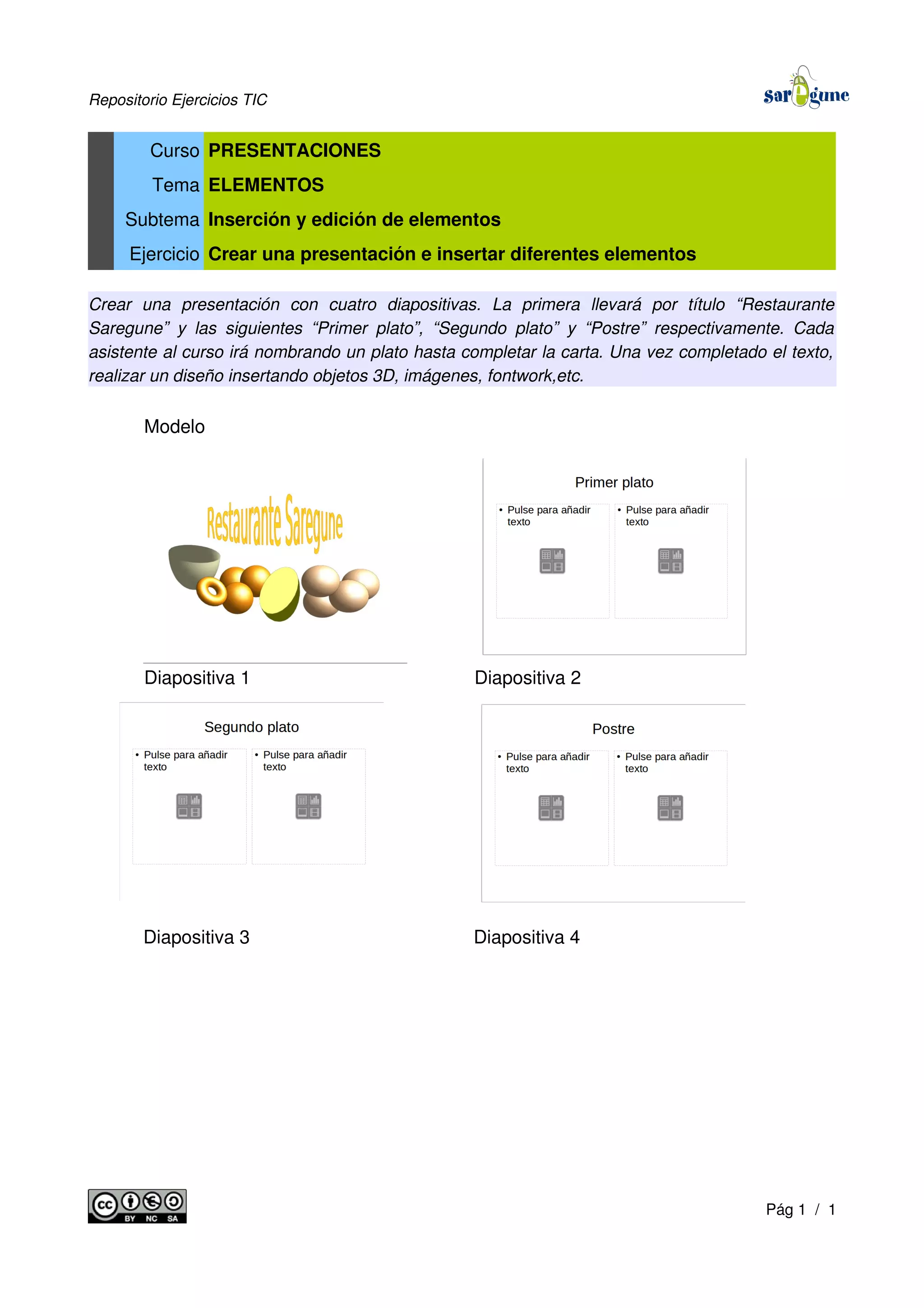 Repositorio Ejercicios TIC
Curso PRESENTACIONES
Tema ELEMENTOS
Subtema Inserción y edición de elementos
Ejercicio Crear una presentación e insertar diferentes elementos
Crear una presentación con cuatro diapositivas. La primera llevará por título “Restaurante
Saregune” y las siguientes “Primer plato”, “Segundo plato” y “Postre” respectivamente. Cada
asistente al curso irá nombrando un plato hasta completar la carta. Una vez completado el texto,
realizar un diseño insertando objetos 3D, imágenes, fontwork,etc.
Modelo
Diapositiva 1 Diapositiva 2
Diapositiva 3 Diapositiva 4
Pág 1 / 1
 