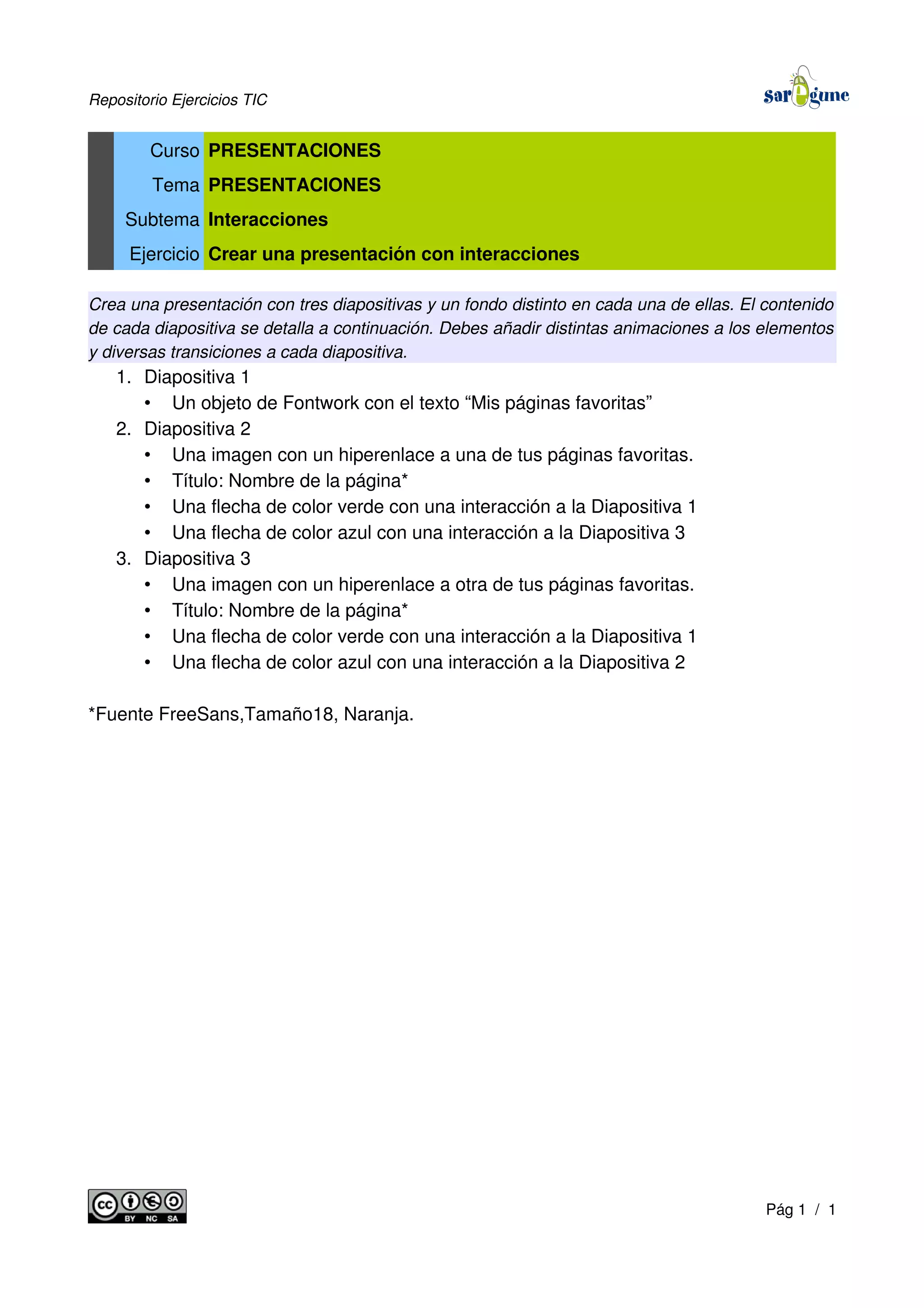 Repositorio Ejercicios TIC
Curso PRESENTACIONES
Tema PRESENTACIONES
Subtema Interacciones
Ejercicio Crear una presentación con interacciones
Crea una presentación con tres diapositivas y un fondo distinto en cada una de ellas. El contenido
de cada diapositiva se detalla a continuación. Debes añadir distintas animaciones a los elementos
y diversas transiciones a cada diapositiva.
1. Diapositiva 1
• Un objeto de Fontwork con el texto “Mis páginas favoritas”
2. Diapositiva 2
• Una imagen con un hiperenlace a una de tus páginas favoritas.
• Título: Nombre de la página*
• Una flecha de color verde con una interacción a la Diapositiva 1
• Una flecha de color azul con una interacción a la Diapositiva 3
3. Diapositiva 3
• Una imagen con un hiperenlace a otra de tus páginas favoritas.
• Título: Nombre de la página*
• Una flecha de color verde con una interacción a la Diapositiva 1
• Una flecha de color azul con una interacción a la Diapositiva 2
*Fuente FreeSans,Tamaño18, Naranja.
Pág 1 / 1
 