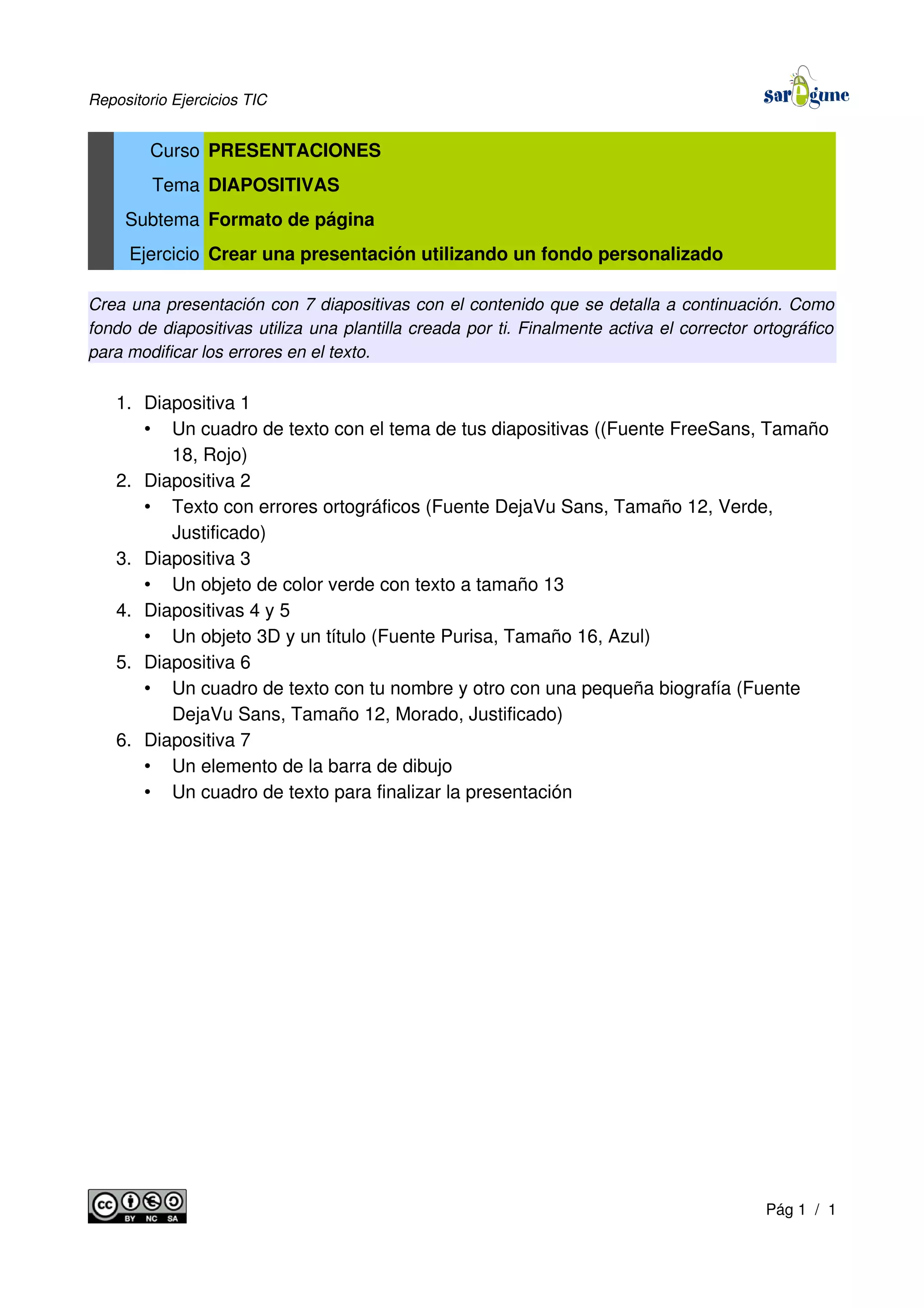Repositorio Ejercicios TIC
Curso PRESENTACIONES
Tema DIAPOSITIVAS
Subtema Formato de página
Ejercicio Crear una presentación utilizando un fondo personalizado
Crea una presentación con 7 diapositivas con el contenido que se detalla a continuación. Como
fondo de diapositivas utiliza una plantilla creada por ti. Finalmente activa el corrector ortográfico
para modificar los errores en el texto.
1. Diapositiva 1
• Un cuadro de texto con el tema de tus diapositivas ((Fuente FreeSans, Tamaño
18, Rojo)
2. Diapositiva 2
• Texto con errores ortográficos (Fuente DejaVu Sans, Tamaño 12, Verde,
Justificado)
3. Diapositiva 3
• Un objeto de color verde con texto a tamaño 13
4. Diapositivas 4 y 5
• Un objeto 3D y un título (Fuente Purisa, Tamaño 16, Azul)
5. Diapositiva 6
• Un cuadro de texto con tu nombre y otro con una pequeña biografía (Fuente
DejaVu Sans, Tamaño 12, Morado, Justificado)
6. Diapositiva 7
• Un elemento de la barra de dibujo
• Un cuadro de texto para finalizar la presentación
Pág 1 / 1
 