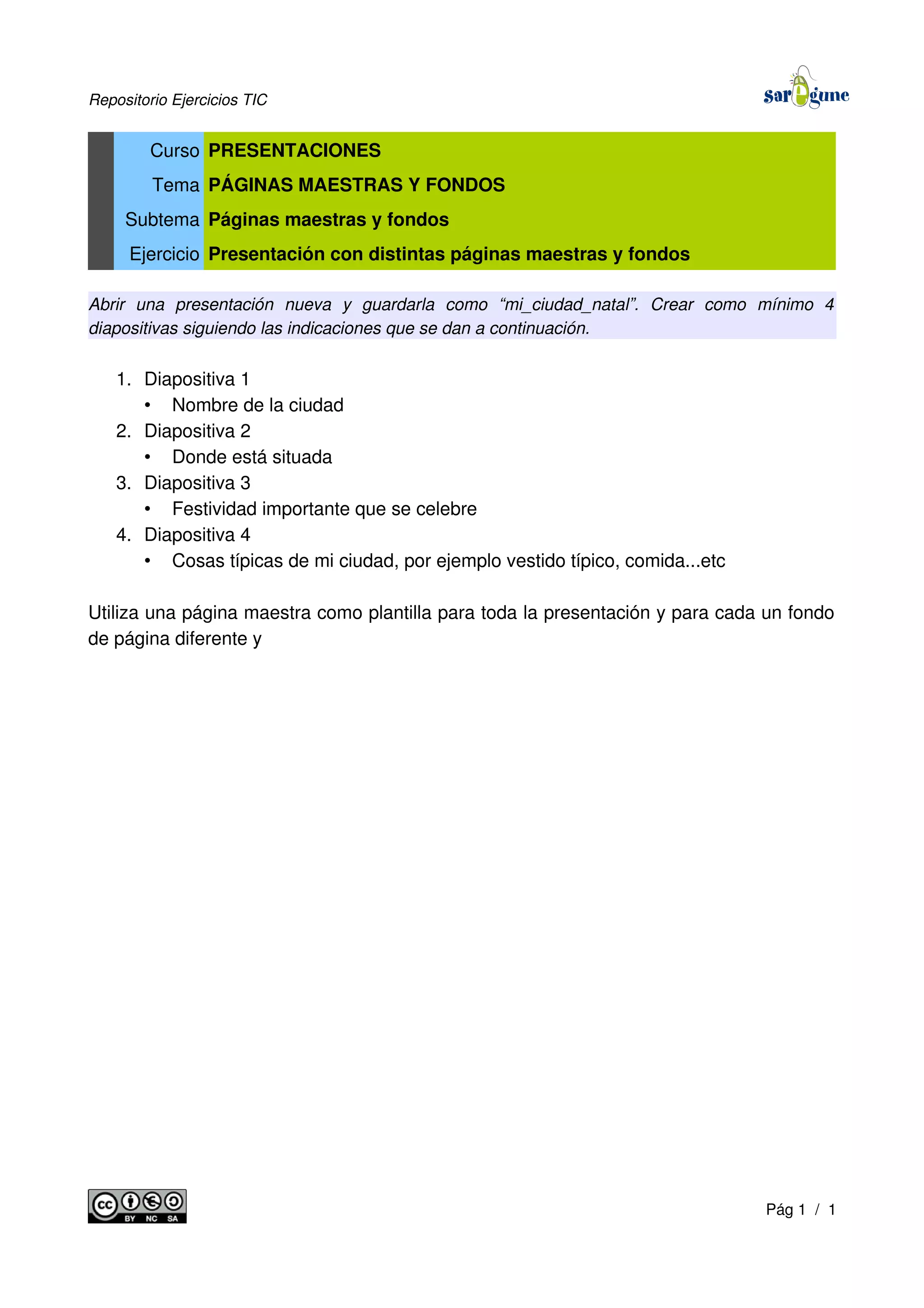 Repositorio Ejercicios TIC
Curso PRESENTACIONES
Tema PÁGINAS MAESTRAS Y FONDOS
Subtema Páginas maestras y fondos
Ejercicio Presentación con distintas páginas maestras y fondos
Abrir una presentación nueva y guardarla como “mi_ciudad_natal”. Crear como mínimo 4
diapositivas siguiendo las indicaciones que se dan a continuación.
1. Diapositiva 1
• Nombre de la ciudad
2. Diapositiva 2
• Donde está situada
3. Diapositiva 3
• Festividad importante que se celebre
4. Diapositiva 4
• Cosas típicas de mi ciudad, por ejemplo vestido típico, comida...etc
Utiliza una página maestra como plantilla para toda la presentación y para cada un fondo
de página diferente y
Pág 1 / 1
 