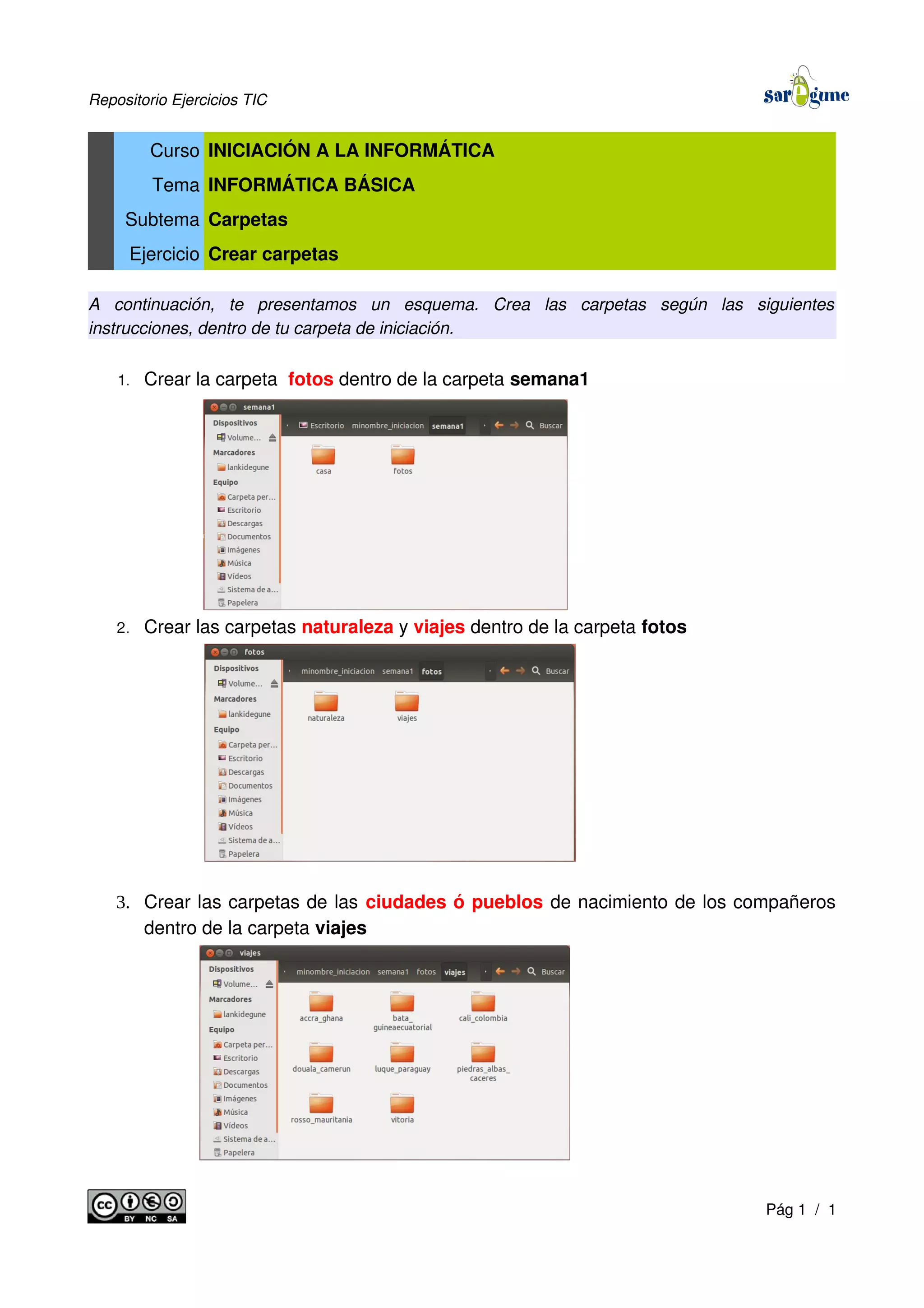 Repositorio Ejercicios TIC
Curso INICIACIÓN A LA INFORMÁTICA
Tema INFORMÁTICA BÁSICA
Subtema Carpetas
Ejercicio Crear carpetas
A continuación, te presentamos un esquema. Crea las carpetas según las siguientes
instrucciones, dentro de tu carpeta de iniciación.
1. Crear la carpeta fotos dentro de la carpeta semana1
2. Crear las carpetas naturaleza y viajes dentro de la carpeta fotos
3. Crear las carpetas de las ciudades ó pueblos de nacimiento de los compañeros
dentro de la carpeta viajes
Pág 1 / 1
 