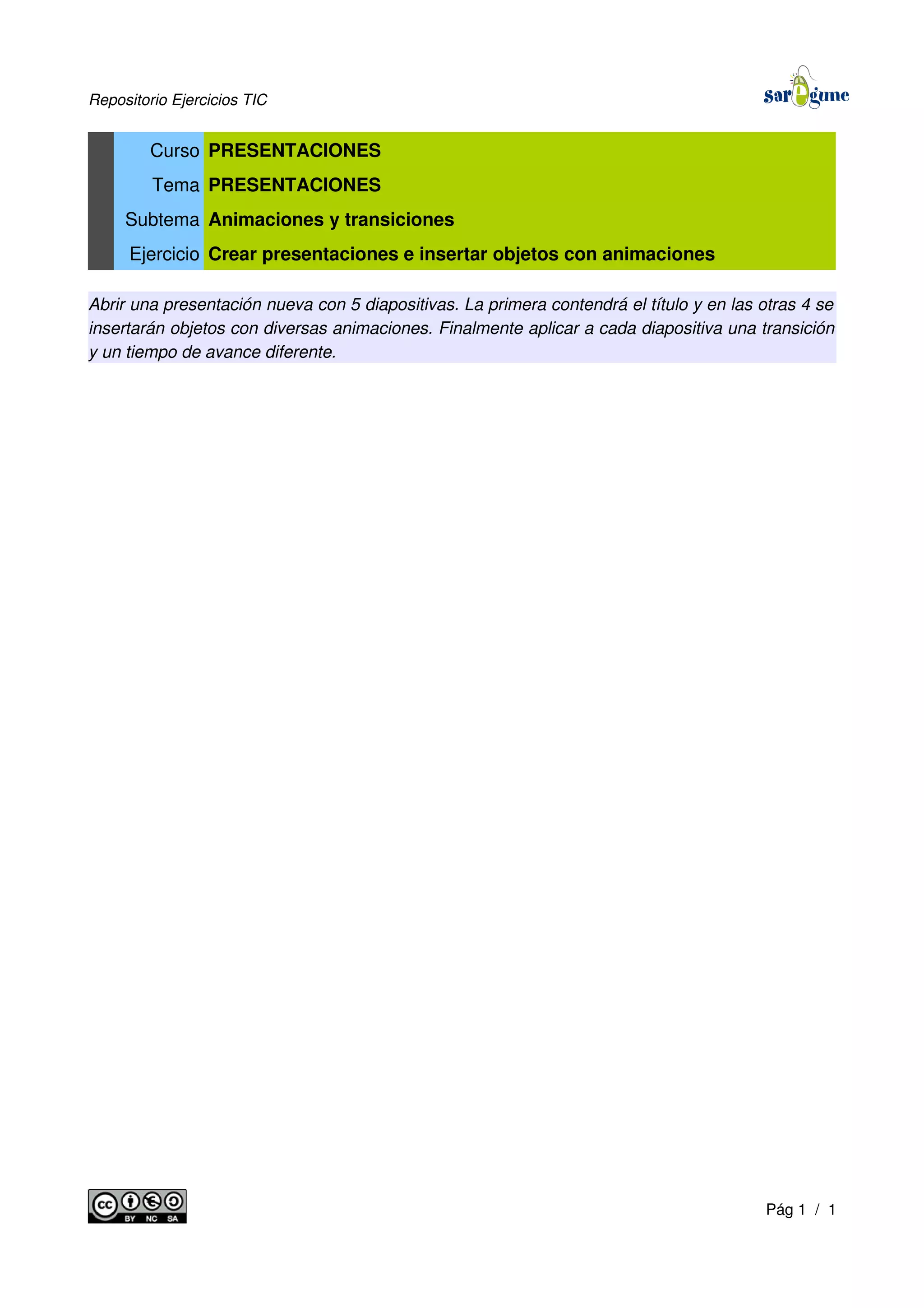 Repositorio Ejercicios TIC
Curso PRESENTACIONES
Tema PRESENTACIONES
Subtema Animaciones y transiciones
Ejercicio Crear presentaciones e insertar objetos con animaciones
Abrir una presentación nueva con 5 diapositivas. La primera contendrá el título y en las otras 4 se
insertarán objetos con diversas animaciones. Finalmente aplicar a cada diapositiva una transición
y un tiempo de avance diferente.
Pág 1 / 1
 