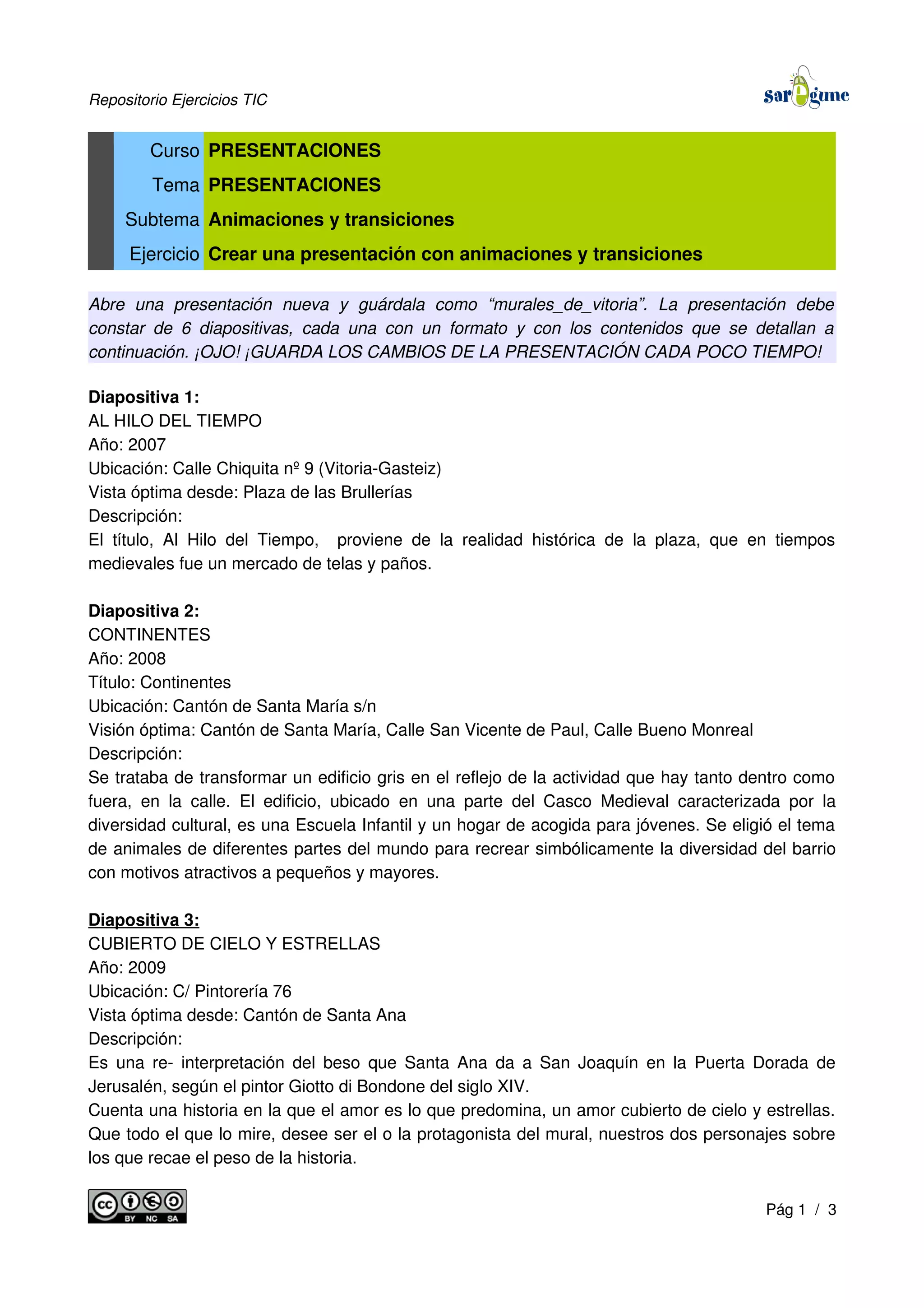 Repositorio Ejercicios TIC
Curso PRESENTACIONES
Tema PRESENTACIONES
Subtema Animaciones y transiciones
Ejercicio Crear una presentación con animaciones y transiciones
Abre una presentación nueva y guárdala como “murales_de_vitoria”. La presentación debe
constar de 6 diapositivas, cada una con un formato y con los contenidos que se detallan a
continuación. ¡OJO! ¡GUARDA LOS CAMBIOS DE LA PRESENTACIÓN CADA POCO TIEMPO!
Diapositiva 1:
AL HILO DEL TIEMPO
Año: 2007
Ubicación: Calle Chiquita nº 9 (Vitoria-Gasteiz)
Vista óptima desde: Plaza de las Brullerías
Descripción:
El título, Al Hilo del Tiempo, proviene de la realidad histórica de la plaza, que en tiempos
medievales fue un mercado de telas y paños.
Diapositiva 2:
CONTINENTES
Año: 2008
Título: Continentes
Ubicación: Cantón de Santa María s/n
Visión óptima: Cantón de Santa María, Calle San Vicente de Paul, Calle Bueno Monreal
Descripción:
Se trataba de transformar un edificio gris en el reflejo de la actividad que hay tanto dentro como
fuera, en la calle. El edificio, ubicado en una parte del Casco Medieval caracterizada por la
diversidad cultural, es una Escuela Infantil y un hogar de acogida para jóvenes. Se eligió el tema
de animales de diferentes partes del mundo para recrear simbólicamente la diversidad del barrio
con motivos atractivos a pequeños y mayores.
Diapositiva 3:
CUBIERTO DE CIELO Y ESTRELLAS
Año: 2009
Ubicación: C/ Pintorería 76
Vista óptima desde: Cantón de Santa Ana
Descripción:
Es una re- interpretación del beso que Santa Ana da a San Joaquín en la Puerta Dorada de
Jerusalén, según el pintor Giotto di Bondone del siglo XIV.
Cuenta una historia en la que el amor es lo que predomina, un amor cubierto de cielo y estrellas.
Que todo el que lo mire, desee ser el o la protagonista del mural, nuestros dos personajes sobre
los que recae el peso de la historia.
Pág 1 / 3
 