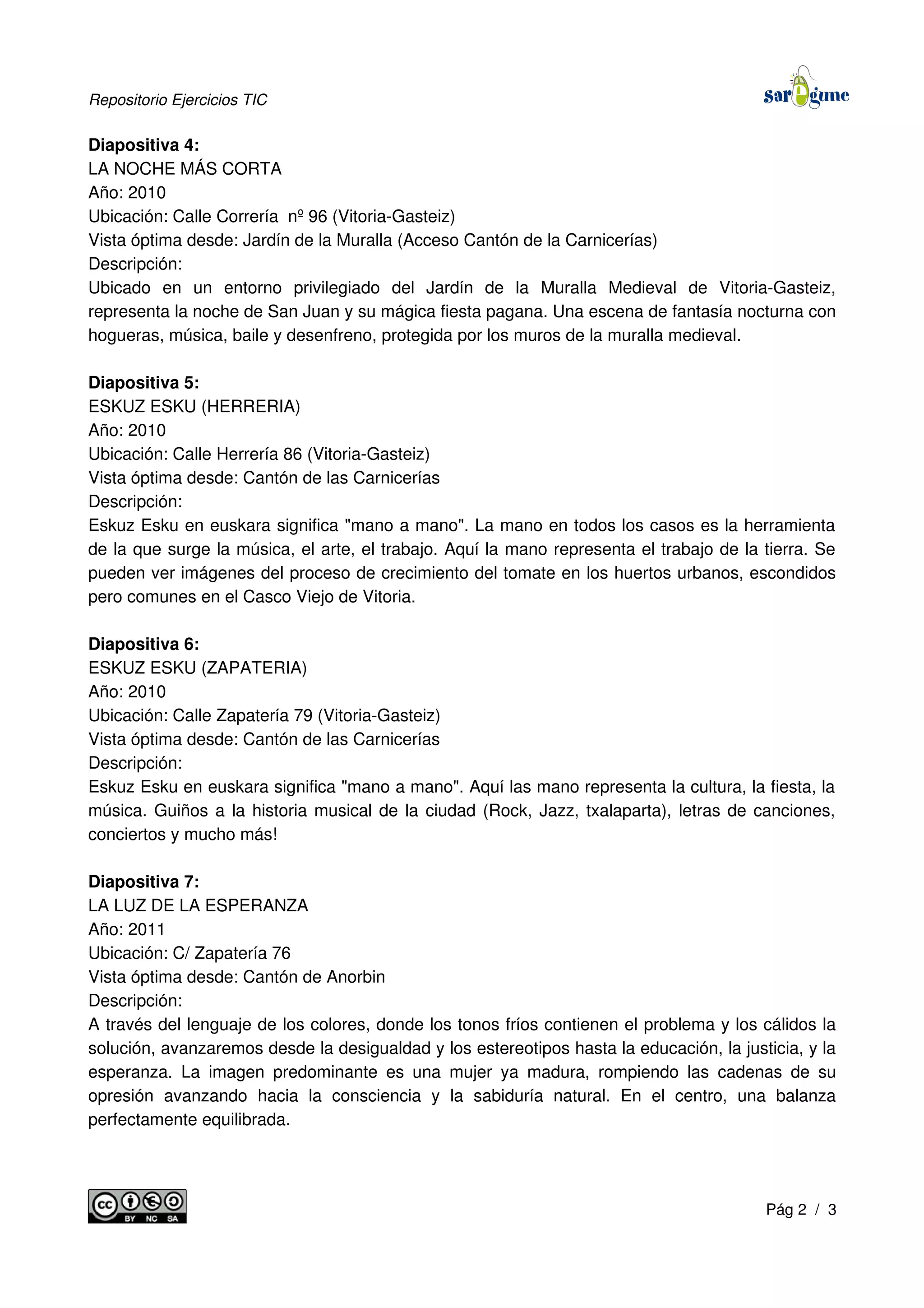 Repositorio Ejercicios TIC
Diapositiva 4:
LA NOCHE MÁS CORTA
Año: 2010
Ubicación: Calle Correría nº 96 (Vitoria-Gasteiz)
Vista óptima desde: Jardín de la Muralla (Acceso Cantón de la Carnicerías)
Descripción:
Ubicado en un entorno privilegiado del Jardín de la Muralla Medieval de Vitoria-Gasteiz,
representa la noche de San Juan y su mágica fiesta pagana. Una escena de fantasía nocturna con
hogueras, música, baile y desenfreno, protegida por los muros de la muralla medieval.
Diapositiva 5:
ESKUZ ESKU (HERRERIA)
Año: 2010
Ubicación: Calle Herrería 86 (Vitoria-Gasteiz)
Vista óptima desde: Cantón de las Carnicerías
Descripción:
Eskuz Esku en euskara significa "mano a mano". La mano en todos los casos es la herramienta
de la que surge la música, el arte, el trabajo. Aquí la mano representa el trabajo de la tierra. Se
pueden ver imágenes del proceso de crecimiento del tomate en los huertos urbanos, escondidos
pero comunes en el Casco Viejo de Vitoria.
Diapositiva 6:
ESKUZ ESKU (ZAPATERIA)
Año: 2010
Ubicación: Calle Zapatería 79 (Vitoria-Gasteiz)
Vista óptima desde: Cantón de las Carnicerías
Descripción:
Eskuz Esku en euskara significa "mano a mano". Aquí las mano representa la cultura, la fiesta, la
música. Guiños a la historia musical de la ciudad (Rock, Jazz, txalaparta), letras de canciones,
conciertos y mucho más!
Diapositiva 7:
LA LUZ DE LA ESPERANZA
Año: 2011
Ubicación: C/ Zapatería 76
Vista óptima desde: Cantón de Anorbin
Descripción:
A través del lenguaje de los colores, donde los tonos fríos contienen el problema y los cálidos la
solución, avanzaremos desde la desigualdad y los estereotipos hasta la educación, la justicia, y la
esperanza. La imagen predominante es una mujer ya madura, rompiendo las cadenas de su
opresión avanzando hacia la consciencia y la sabiduría natural. En el centro, una balanza
perfectamente equilibrada.
Pág 2 / 3
 