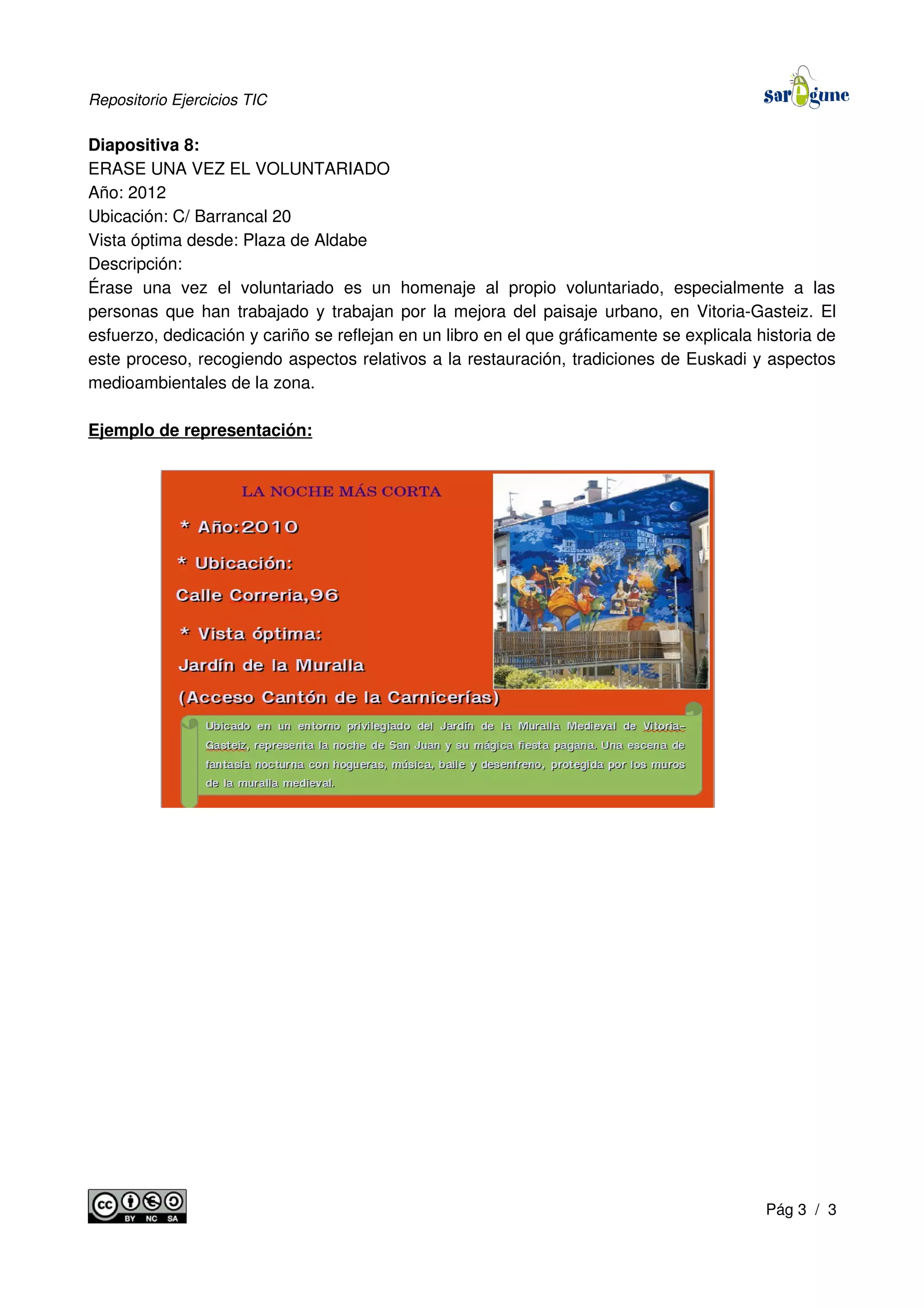 Repositorio Ejercicios TIC
Diapositiva 8:
ERASE UNA VEZ EL VOLUNTARIADO
Año: 2012
Ubicación: C/ Barrancal 20
Vista óptima desde: Plaza de Aldabe
Descripción:
Érase una vez el voluntariado es un homenaje al propio voluntariado, especialmente a las
personas que han trabajado y trabajan por la mejora del paisaje urbano, en Vitoria-Gasteiz. El
esfuerzo, dedicación y cariño se reflejan en un libro en el que gráficamente se explicala historia de
este proceso, recogiendo aspectos relativos a la restauración, tradiciones de Euskadi y aspectos
medioambientales de la zona.
Ejemplo de representación:
Pág 3 / 3
 