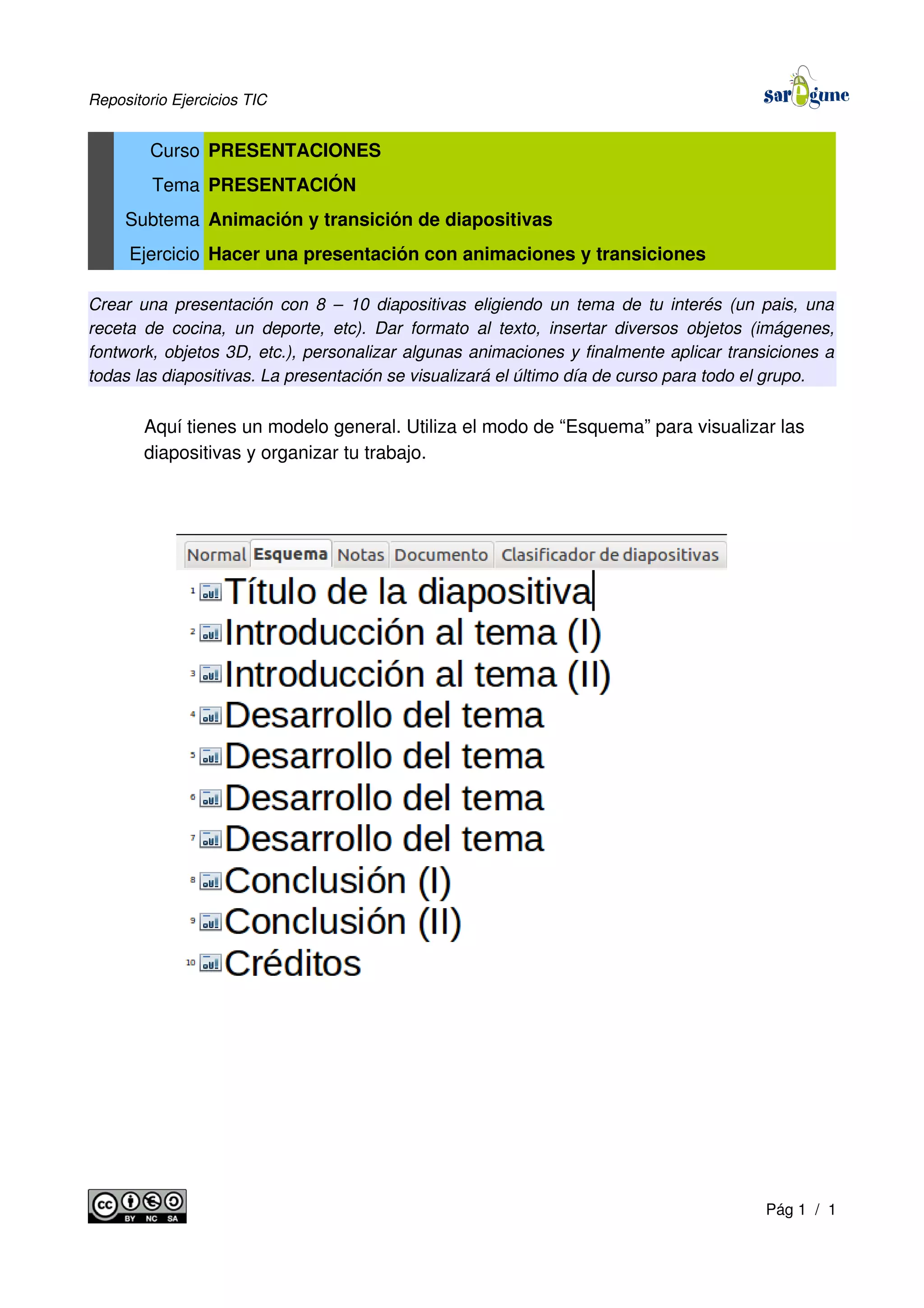 Repositorio Ejercicios TIC
Curso PRESENTACIONES
Tema PRESENTACIÓN
Subtema Animación y transición de diapositivas
Ejercicio Hacer una presentación con animaciones y transiciones
Crear una presentación con 8 – 10 diapositivas eligiendo un tema de tu interés (un pais, una
receta de cocina, un deporte, etc). Dar formato al texto, insertar diversos objetos (imágenes,
fontwork, objetos 3D, etc.), personalizar algunas animaciones y finalmente aplicar transiciones a
todas las diapositivas. La presentación se visualizará el último día de curso para todo el grupo.
Aquí tienes un modelo general. Utiliza el modo de “Esquema” para visualizar las
diapositivas y organizar tu trabajo.
Pág 1 / 1
 