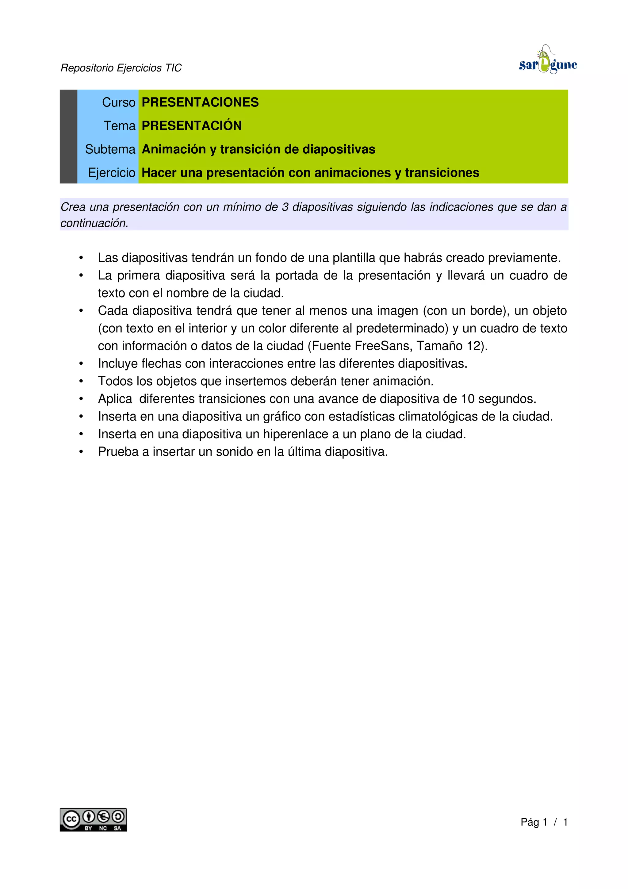 Repositorio Ejercicios TIC
Curso PRESENTACIONES
Tema PRESENTACIÓN
Subtema Animación y transición de diapositivas
Ejercicio Hacer una presentación con animaciones y transiciones
Crea una presentación con un mínimo de 3 diapositivas siguiendo las indicaciones que se dan a
continuación.
• Las diapositivas tendrán un fondo de una plantilla que habrás creado previamente.
• La primera diapositiva será la portada de la presentación y llevará un cuadro de
texto con el nombre de la ciudad.
• Cada diapositiva tendrá que tener al menos una imagen (con un borde), un objeto
(con texto en el interior y un color diferente al predeterminado) y un cuadro de texto
con información o datos de la ciudad (Fuente FreeSans, Tamaño 12).
• Incluye flechas con interacciones entre las diferentes diapositivas.
• Todos los objetos que insertemos deberán tener animación.
• Aplica diferentes transiciones con una avance de diapositiva de 10 segundos.
• Inserta en una diapositiva un gráfico con estadísticas climatológicas de la ciudad.
• Inserta en una diapositiva un hiperenlace a un plano de la ciudad.
• Prueba a insertar un sonido en la última diapositiva.
Pág 1 / 1
 