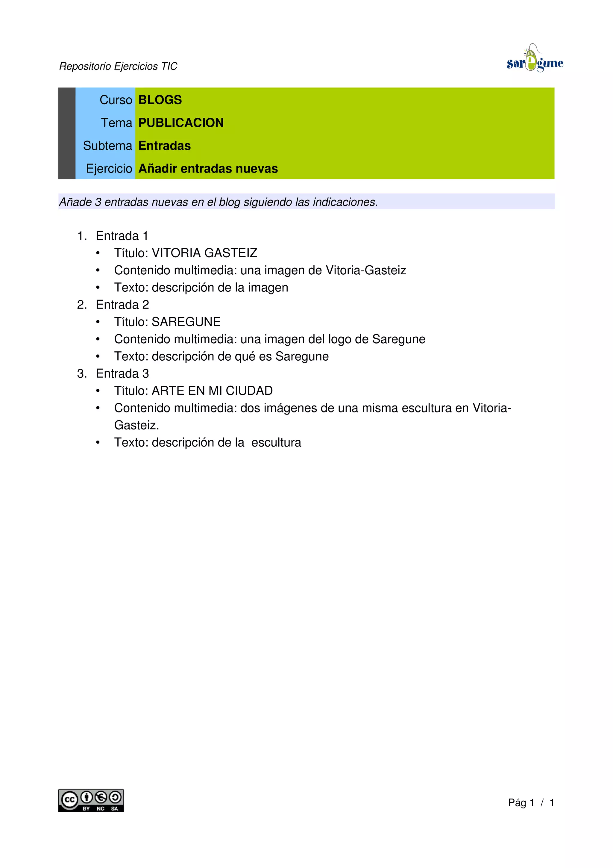 Repositorio Ejercicios TIC
Curso BLOGS
Tema PUBLICACION
Subtema Entradas
Ejercicio Añadir entradas nuevas
Añade 3 entradas nuevas en el blog siguiendo las indicaciones.
1. Entrada 1
• Título: VITORIA GASTEIZ
• Contenido multimedia: una imagen de Vitoria-Gasteiz
• Texto: descripción de la imagen
2. Entrada 2
• Título: SAREGUNE
• Contenido multimedia: una imagen del logo de Saregune
• Texto: descripción de qué es Saregune
3. Entrada 3
• Título: ARTE EN MI CIUDAD
• Contenido multimedia: dos imágenes de una misma escultura en Vitoria-
Gasteiz.
• Texto: descripción de la escultura
Pág 1 / 1
 