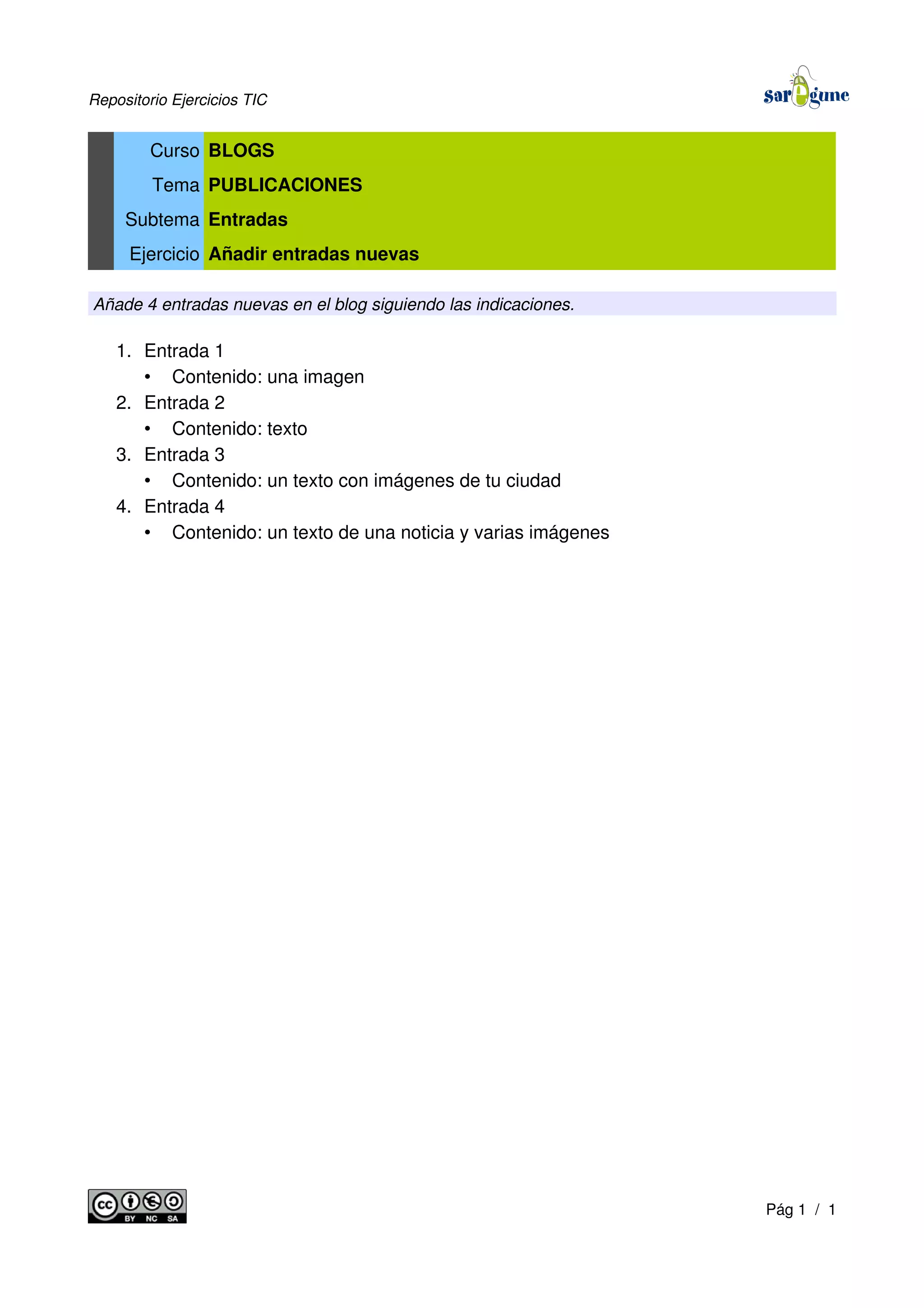 Repositorio Ejercicios TIC
Curso BLOGS
Tema PUBLICACIONES
Subtema Entradas
Ejercicio Añadir entradas nuevas
Añade 4 entradas nuevas en el blog siguiendo las indicaciones.
1. Entrada 1
• Contenido: una imagen
2. Entrada 2
• Contenido: texto
3. Entrada 3
• Contenido: un texto con imágenes de tu ciudad
4. Entrada 4
• Contenido: un texto de una noticia y varias imágenes
Pág 1 / 1
 