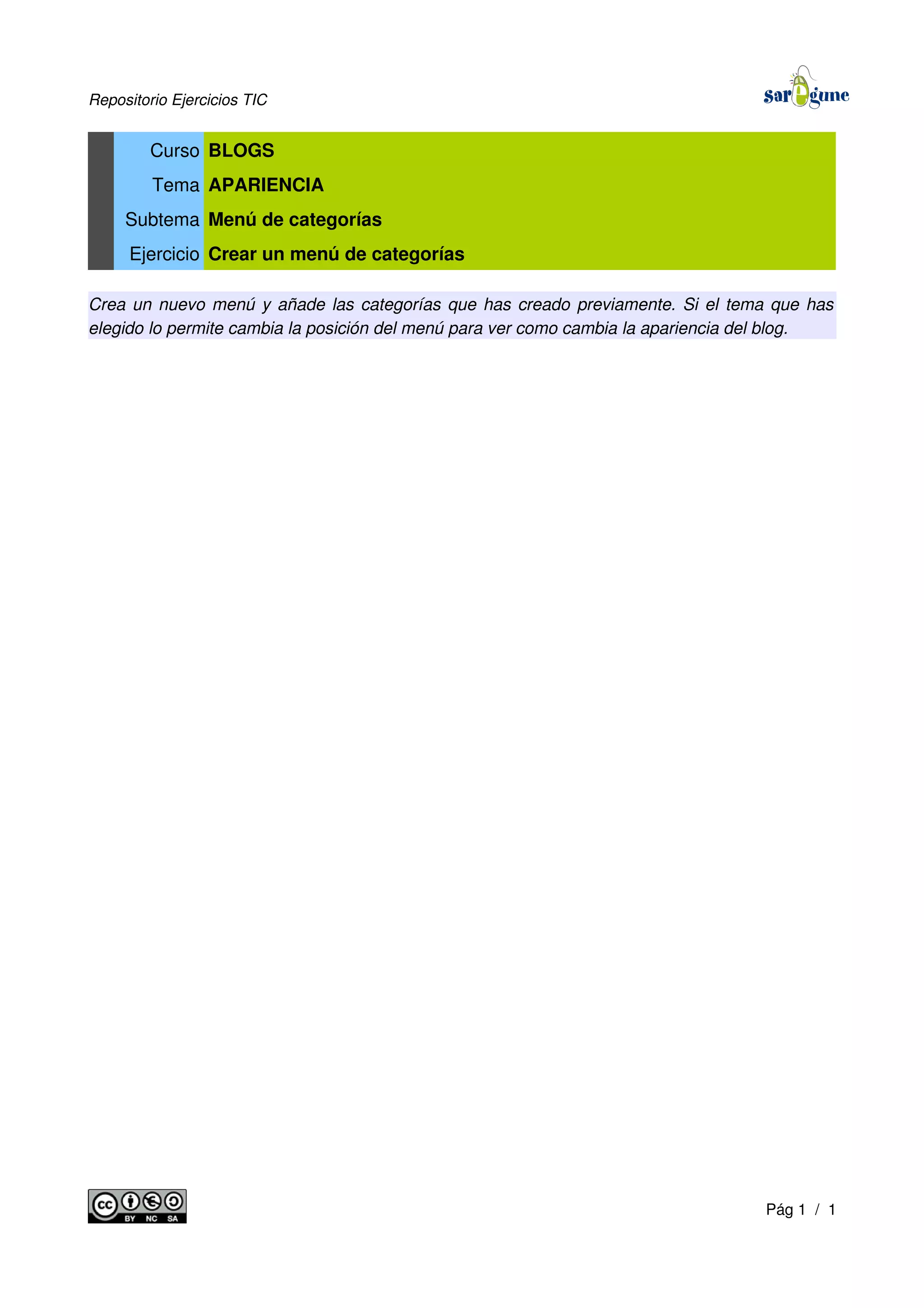 Repositorio Ejercicios TIC
Curso BLOGS
Tema APARIENCIA
Subtema Menú de categorías
Ejercicio Crear un menú de categorías
Crea un nuevo menú y añade las categorías que has creado previamente. Si el tema que has
elegido lo permite cambia la posición del menú para ver como cambia la apariencia del blog.
Pág 1 / 1
 