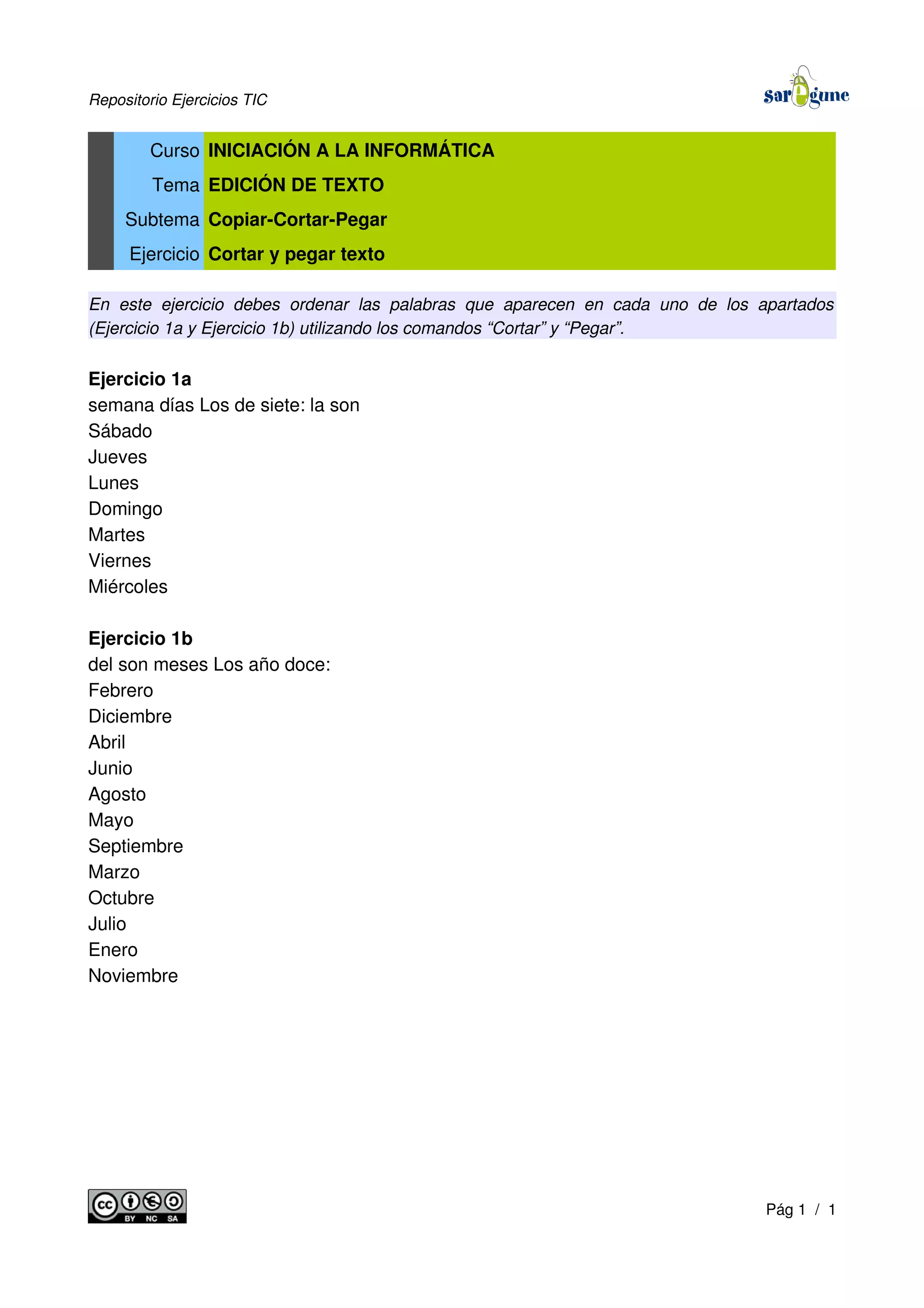 Repositorio Ejercicios TIC
Curso INICIACIÓN A LA INFORMÁTICA
Tema EDICIÓN DE TEXTO
Subtema Copiar-Cortar-Pegar
Ejercicio Cortar y pegar texto
En este ejercicio debes ordenar las palabras que aparecen en cada uno de los apartados
(Ejercicio 1a y Ejercicio 1b) utilizando los comandos “Cortar” y “Pegar”.
Ejercicio 1a
semana días Los de siete: la son
Sábado
Jueves
Lunes
Domingo
Martes
Viernes
Miércoles
Ejercicio 1b
del son meses Los año doce:
Febrero
Diciembre
Abril
Junio
Agosto
Mayo
Septiembre
Marzo
Octubre
Julio
Enero
Noviembre
Pág 1 / 1
 