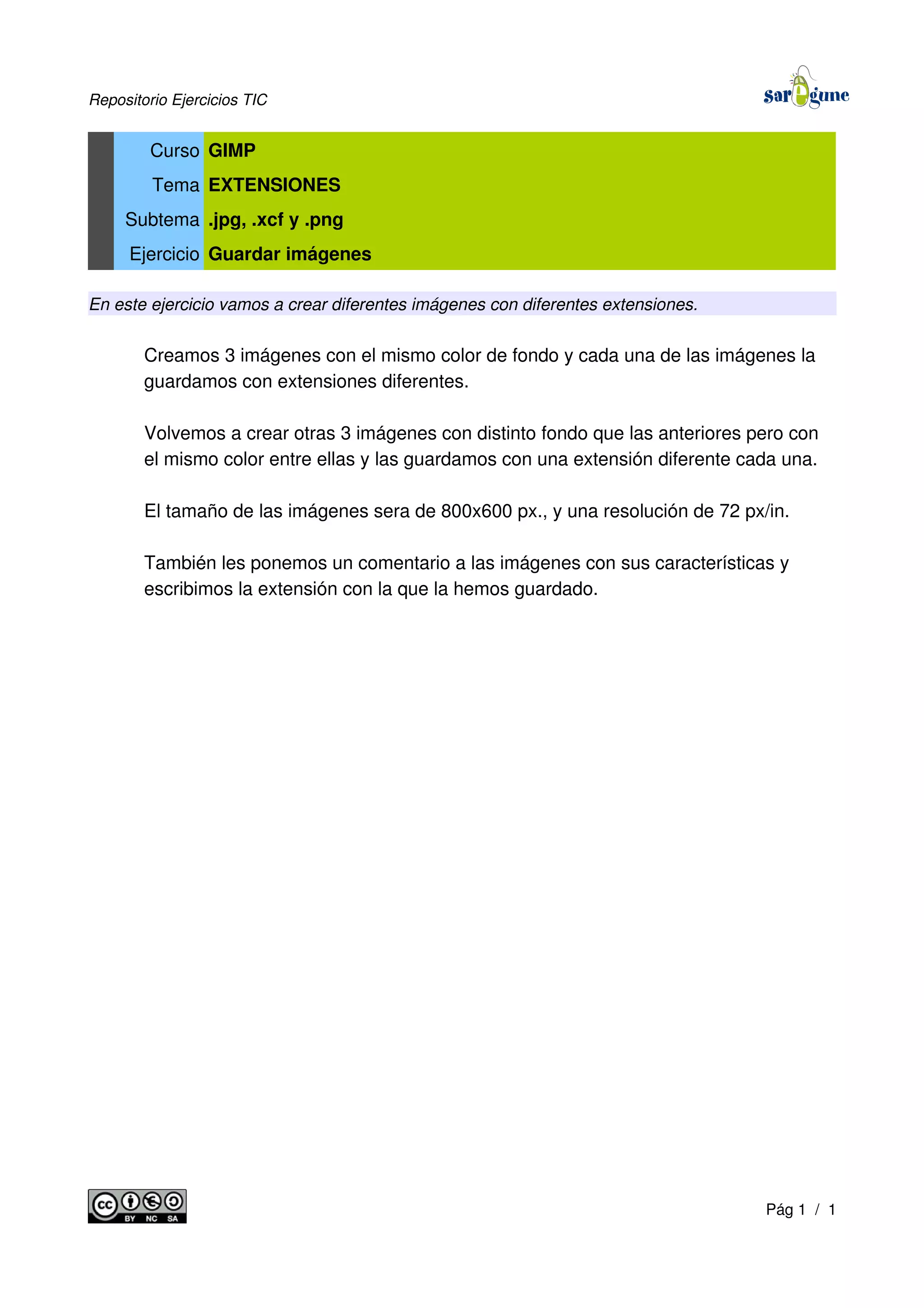 Repositorio Ejercicios TIC
Curso GIMP
Tema EXTENSIONES
Subtema .jpg, .xcf y .png
Ejercicio Guardar imágenes
En este ejercicio vamos a crear diferentes imágenes con diferentes extensiones.
Creamos 3 imágenes con el mismo color de fondo y cada una de las imágenes la
guardamos con extensiones diferentes.
Volvemos a crear otras 3 imágenes con distinto fondo que las anteriores pero con
el mismo color entre ellas y las guardamos con una extensión diferente cada una.
El tamaño de las imágenes sera de 800x600 px., y una resolución de 72 px/in.
También les ponemos un comentario a las imágenes con sus características y
escribimos la extensión con la que la hemos guardado.
Pág 1 / 1
 