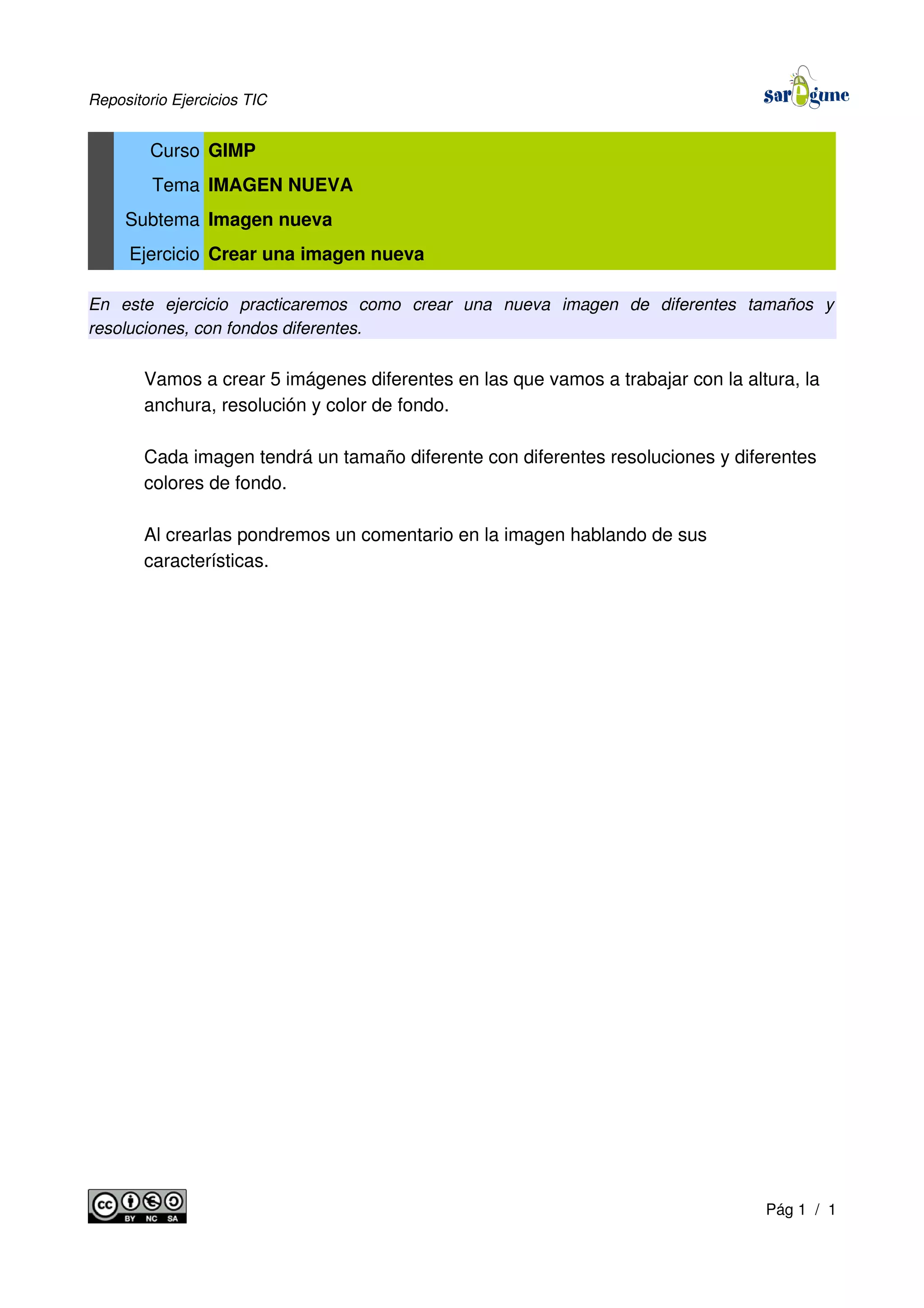 Repositorio Ejercicios TIC
Curso GIMP
Tema IMAGEN NUEVA
Subtema Imagen nueva
Ejercicio Crear una imagen nueva
En este ejercicio practicaremos como crear una nueva imagen de diferentes tamaños y
resoluciones, con fondos diferentes.
Vamos a crear 5 imágenes diferentes en las que vamos a trabajar con la altura, la
anchura, resolución y color de fondo.
Cada imagen tendrá un tamaño diferente con diferentes resoluciones y diferentes
colores de fondo.
Al crearlas pondremos un comentario en la imagen hablando de sus
características.
Pág 1 / 1
 
